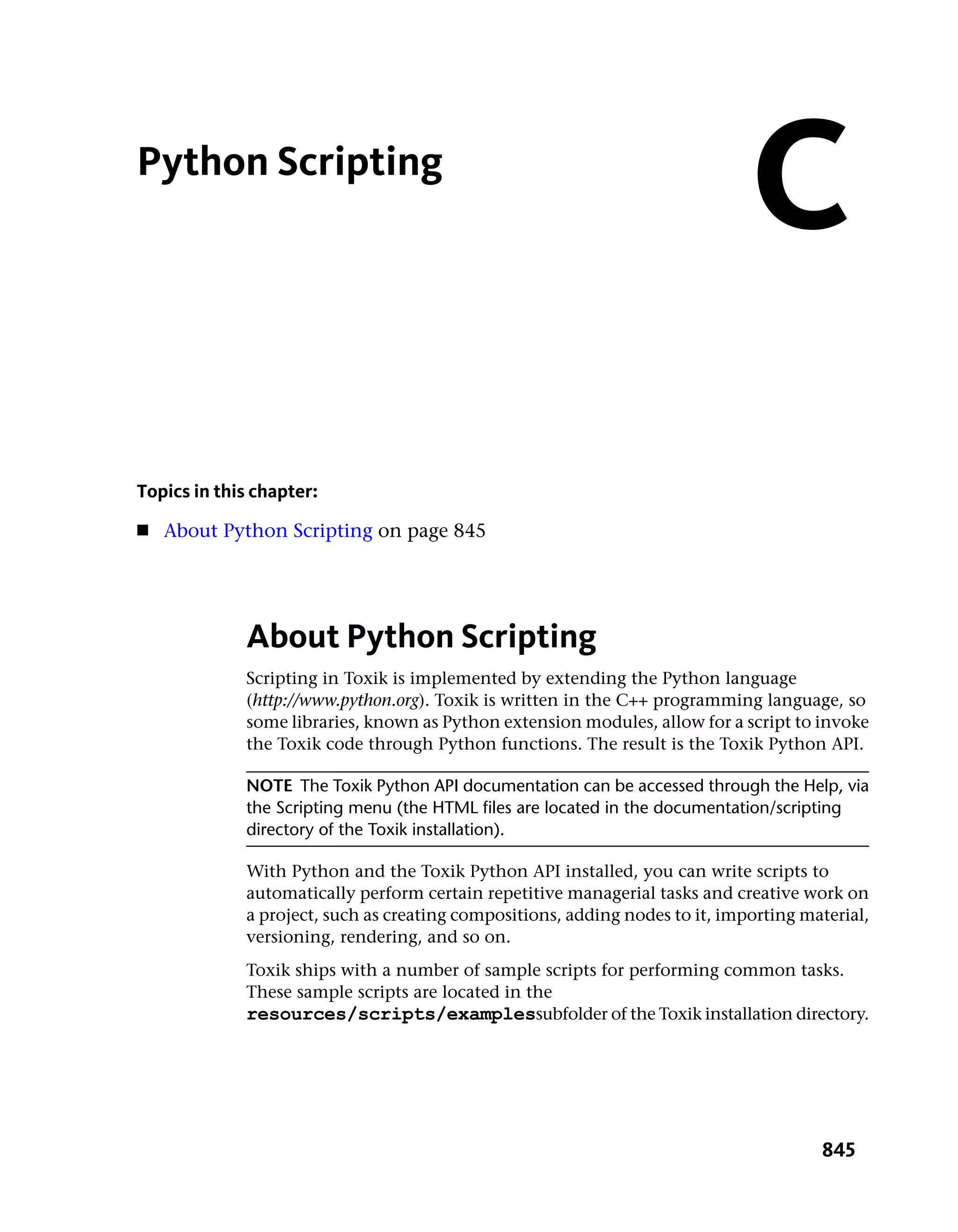 Python Scripting
                                                                              C
Topics in this chapter:
■   About Python Scripting on page 845




             About Python Scripting
             Scripting in Toxik is implemented by extending the Python language
             (http://www.python.org). Toxik is written in the C++ programming language, so
             some libraries, known as Python extension modules, allow for a script to invoke
             the Toxik code through Python functions. The result is the Toxik Python API.

             NOTE The Toxik Python API documentation can be accessed through the Help, via
             the Scripting menu (the HTML files are located in the documentation/scripting
             directory of the Toxik installation).

             With Python and the Toxik Python API installed, you can write scripts to
             automatically perform certain repetitive managerial tasks and creative work on
             a project, such as creating compositions, adding nodes to it, importing material,
             versioning, rendering, and so on.
             Toxik ships with a number of sample scripts for performing common tasks.
             These sample scripts are located in the
             resources/scripts/examplessubfolder of the Toxik installation directory.




                                                                                       845
 