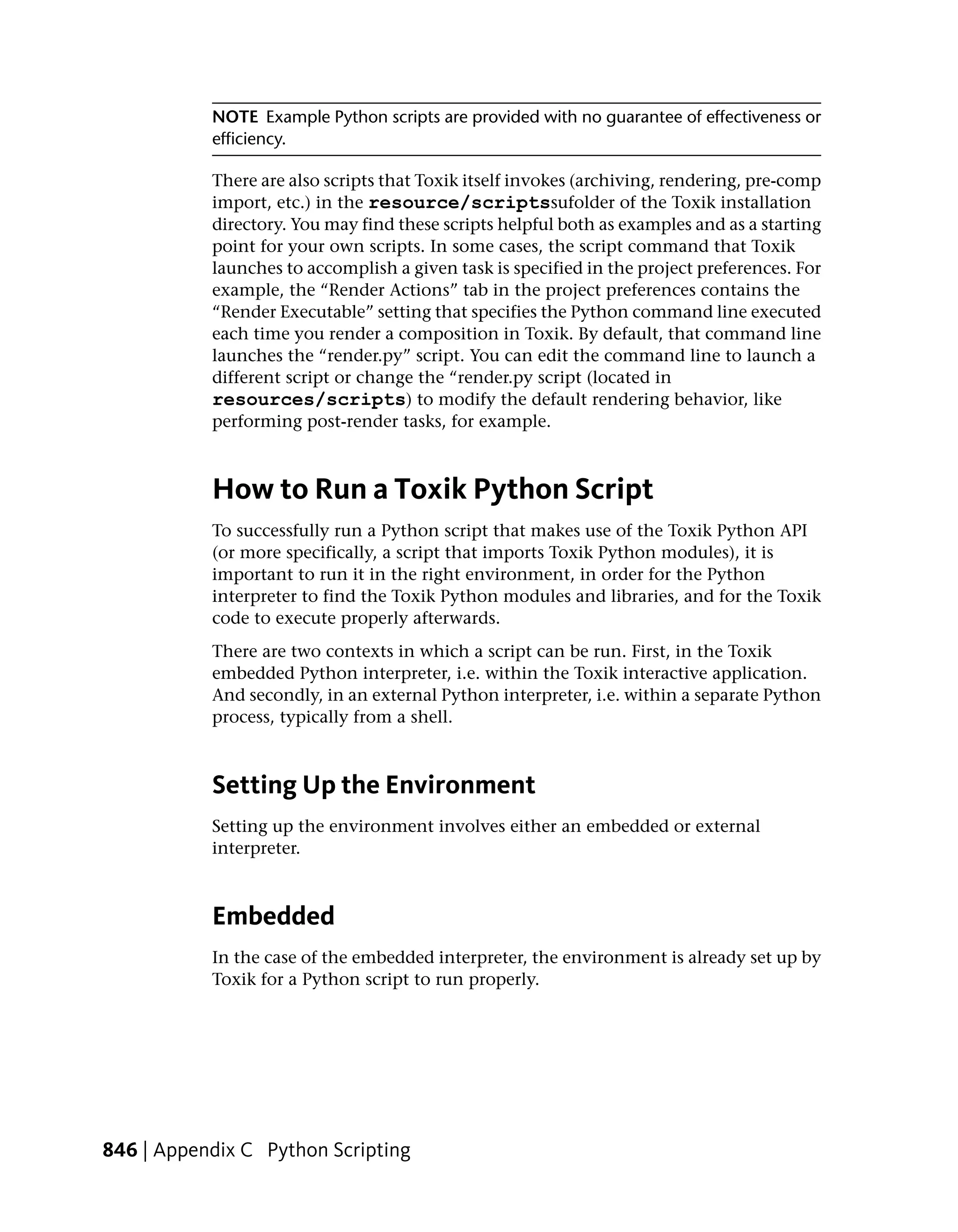 NOTE Example Python scripts are provided with no guarantee of effectiveness or
           efficiency.

           There are also scripts that Toxik itself invokes (archiving, rendering, pre-comp
           import, etc.) in the resource/scriptssufolder of the Toxik installation
           directory. You may find these scripts helpful both as examples and as a starting
           point for your own scripts. In some cases, the script command that Toxik
           launches to accomplish a given task is specified in the project preferences. For
           example, the “Render Actions” tab in the project preferences contains the
           “Render Executable” setting that specifies the Python command line executed
           each time you render a composition in Toxik. By default, that command line
           launches the “render.py” script. You can edit the command line to launch a
           different script or change the “render.py script (located in
           resources/scripts) to modify the default rendering behavior, like
           performing post-render tasks, for example.



           How to Run a Toxik Python Script
           To successfully run a Python script that makes use of the Toxik Python API
           (or more specifically, a script that imports Toxik Python modules), it is
           important to run it in the right environment, in order for the Python
           interpreter to find the Toxik Python modules and libraries, and for the Toxik
           code to execute properly afterwards.
           There are two contexts in which a script can be run. First, in the Toxik
           embedded Python interpreter, i.e. within the Toxik interactive application.
           And secondly, in an external Python interpreter, i.e. within a separate Python
           process, typically from a shell.



           Setting Up the Environment
           Setting up the environment involves either an embedded or external
           interpreter.



           Embedded
           In the case of the embedded interpreter, the environment is already set up by
           Toxik for a Python script to run properly.




846 | Appendix C Python Scripting
 