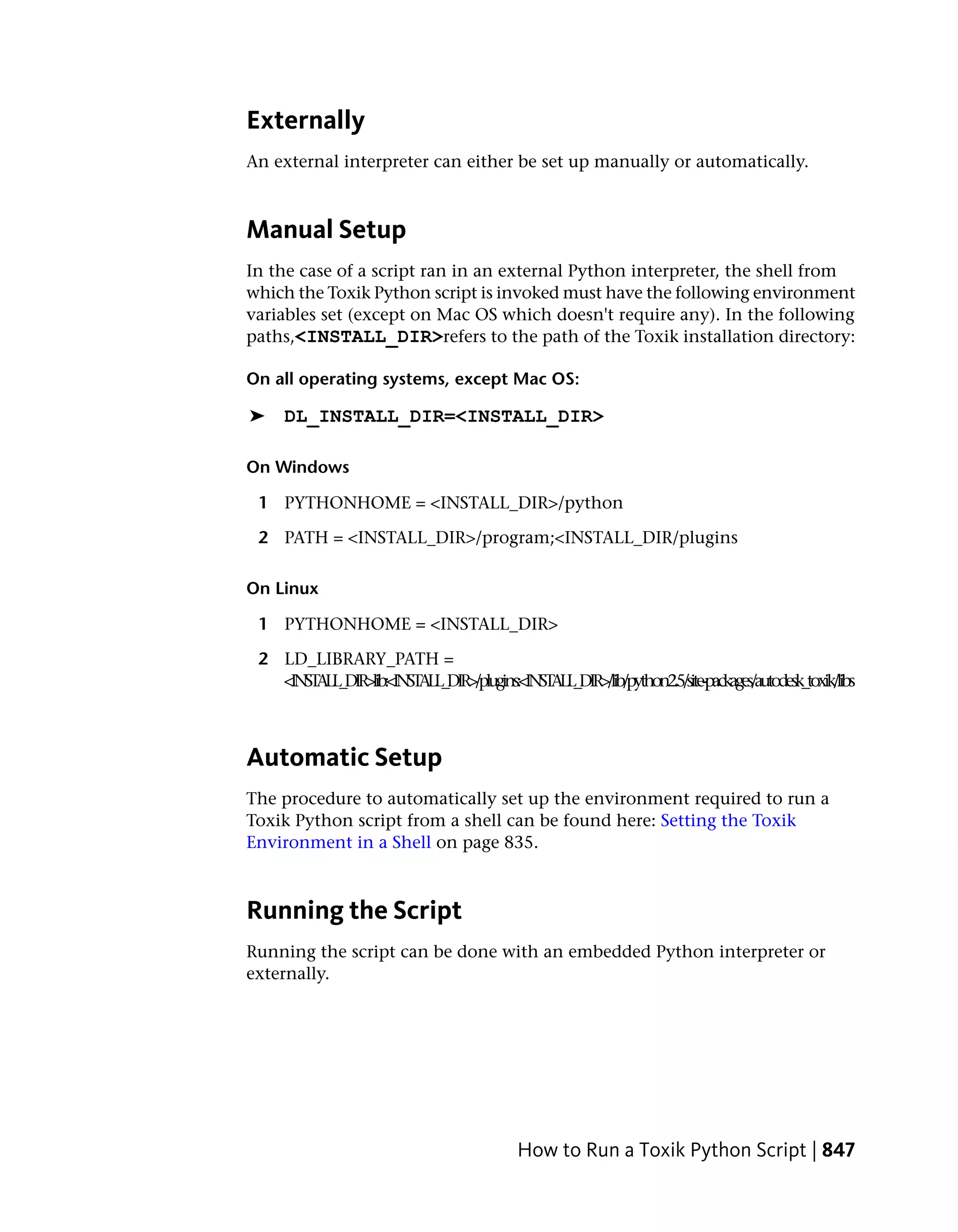 Externally
An external interpreter can either be set up manually or automatically.



Manual Setup
In the case of a script ran in an external Python interpreter, the shell from
which the Toxik Python script is invoked must have the following environment
variables set (except on Mac OS which doesn't require any). In the following
paths,<INSTALL_DIR>refers to the path of the Toxik installation directory:

On all operating systems, except Mac OS:

➤    DL_INSTALL_DIR=<INSTALL_DIR>

On Windows

 1 PYTHONHOME = <INSTALL_DIR>/python

 2 PATH = <INSTALL_DIR>/program;<INSTALL_DIR/plugins

On Linux

 1 PYTHONHOME = <INSTALL_DIR>

 2 LD_LIBRARY_PATH =
   <INSTALL_DIR>lib:<INSTALL_DIR>/plugins:<INSTALL_DIR>/lib/python2.5/site-packages/autodesk_toxik/libs



Automatic Setup
The procedure to automatically set up the environment required to run a
Toxik Python script from a shell can be found here: Setting the Toxik
Environment in a Shell on page 835.



Running the Script
Running the script can be done with an embedded Python interpreter or
externally.




                                             How to Run a Toxik Python Script | 847
 