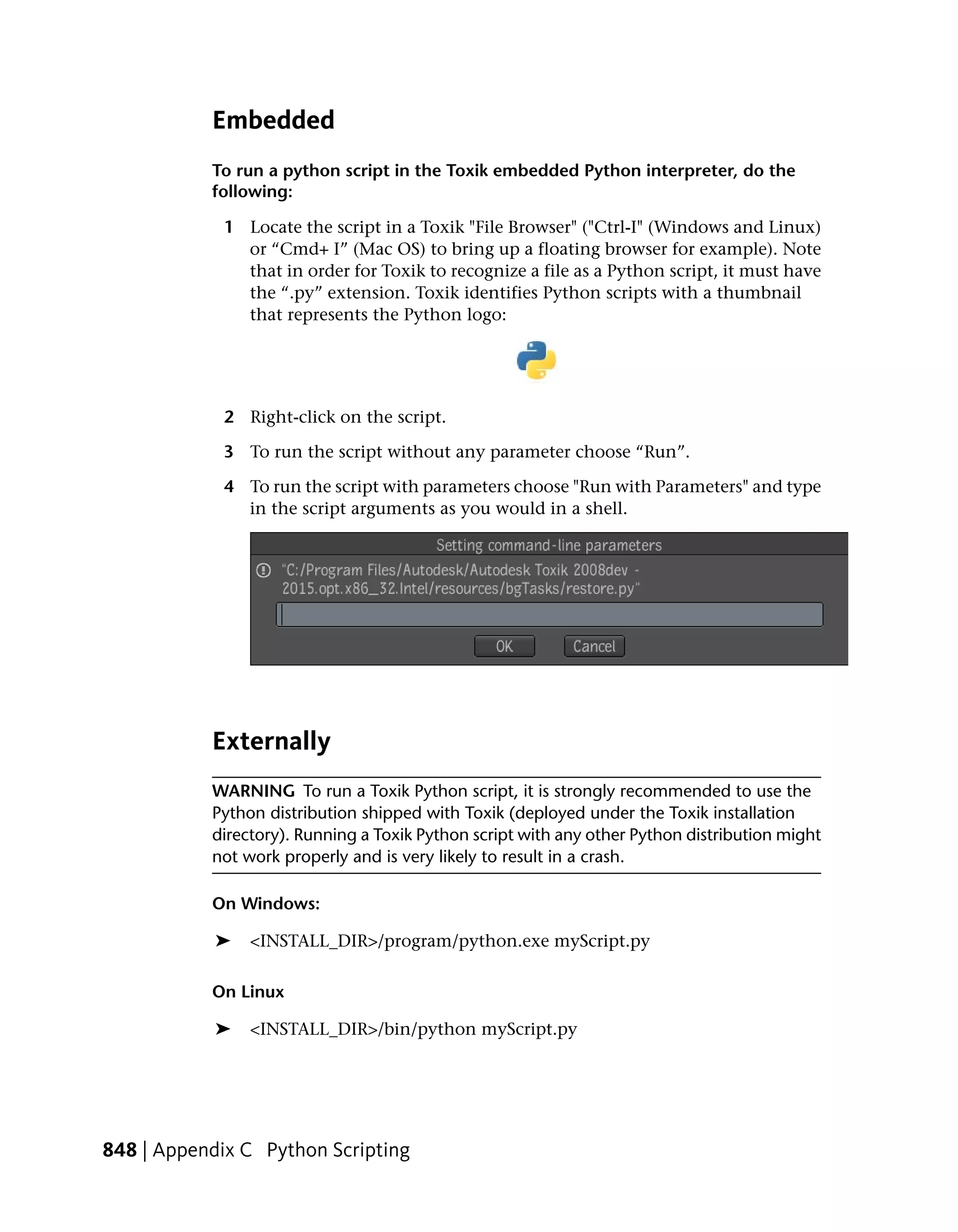 Embedded
           To run a python script in the Toxik embedded Python interpreter, do the
           following:

             1 Locate the script in a Toxik "File Browser" ("Ctrl-I" (Windows and Linux)
               or “Cmd+ I” (Mac OS) to bring up a floating browser for example). Note
               that in order for Toxik to recognize a file as a Python script, it must have
               the “.py” extension. Toxik identifies Python scripts with a thumbnail
               that represents the Python logo:




             2 Right-click on the script.

             3 To run the script without any parameter choose “Run”.

             4 To run the script with parameters choose "Run with Parameters" and type
               in the script arguments as you would in a shell.




           Externally
           WARNING To run a Toxik Python script, it is strongly recommended to use the
           Python distribution shipped with Toxik (deployed under the Toxik installation
           directory). Running a Toxik Python script with any other Python distribution might
           not work properly and is very likely to result in a crash.

           On Windows:

            ➤   <INSTALL_DIR>/program/python.exe myScript.py

           On Linux

            ➤   <INSTALL_DIR>/bin/python myScript.py




848 | Appendix C Python Scripting
 