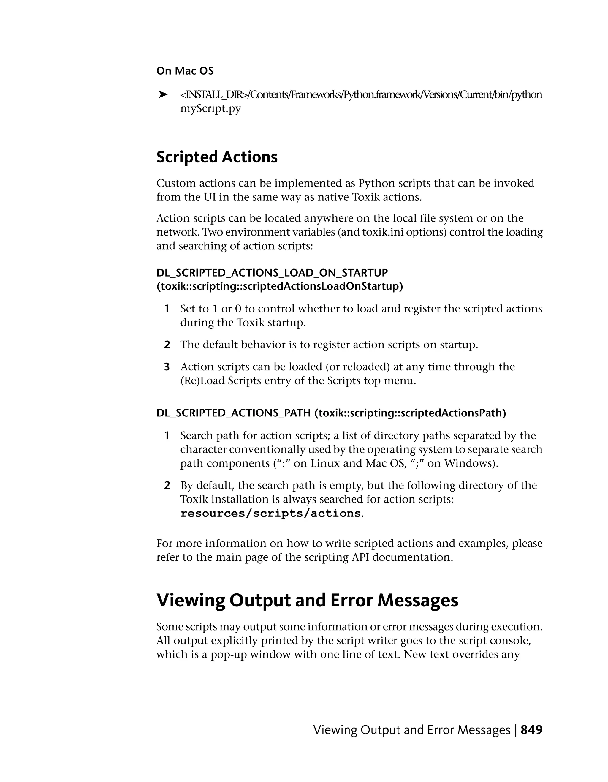 On Mac OS

➤   <INSTALL_DIR>/Contents/Frameworks/Python.framework/Versions/Current/bin/python
    myScript.py



Scripted Actions
Custom actions can be implemented as Python scripts that can be invoked
from the UI in the same way as native Toxik actions.
Action scripts can be located anywhere on the local file system or on the
network. Two environment variables (and toxik.ini options) control the loading
and searching of action scripts:

DL_SCRIPTED_ACTIONS_LOAD_ON_STARTUP
(toxik::scripting::scriptedActionsLoadOnStartup)

 1 Set to 1 or 0 to control whether to load and register the scripted actions
   during the Toxik startup.

 2 The default behavior is to register action scripts on startup.

 3 Action scripts can be loaded (or reloaded) at any time through the
   (Re)Load Scripts entry of the Scripts top menu.

DL_SCRIPTED_ACTIONS_PATH (toxik::scripting::scriptedActionsPath)

 1 Search path for action scripts; a list of directory paths separated by the
   character conventionally used by the operating system to separate search
   path components (“:” on Linux and Mac OS, “;” on Windows).

 2 By default, the search path is empty, but the following directory of the
   Toxik installation is always searched for action scripts:
   resources/scripts/actions.

For more information on how to write scripted actions and examples, please
refer to the main page of the scripting API documentation.



Viewing Output and Error Messages
Some scripts may output some information or error messages during execution.
All output explicitly printed by the script writer goes to the script console,
which is a pop-up window with one line of text. New text overrides any




                                Viewing Output and Error Messages | 849
 