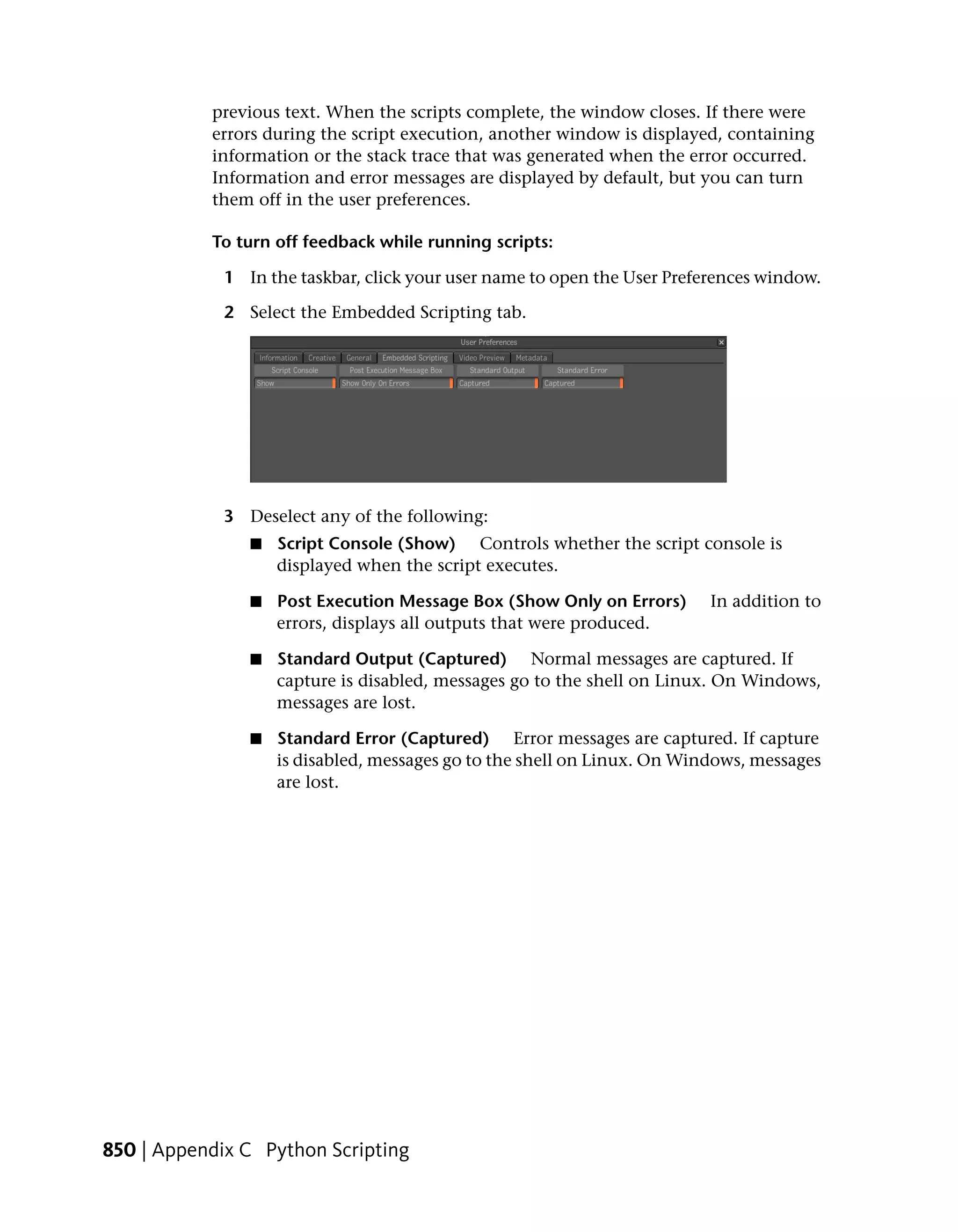 previous text. When the scripts complete, the window closes. If there were
           errors during the script execution, another window is displayed, containing
           information or the stack trace that was generated when the error occurred.
           Information and error messages are displayed by default, but you can turn
           them off in the user preferences.

           To turn off feedback while running scripts:

             1 In the taskbar, click your user name to open the User Preferences window.

             2 Select the Embedded Scripting tab.




             3 Deselect any of the following:
                ■   Script Console (Show) Controls whether the script console is
                    displayed when the script executes.

                ■   Post Execution Message Box (Show Only on Errors)      In addition to
                    errors, displays all outputs that were produced.

                ■   Standard Output (Captured) Normal messages are captured. If
                    capture is disabled, messages go to the shell on Linux. On Windows,
                    messages are lost.

                ■   Standard Error (Captured) Error messages are captured. If capture
                    is disabled, messages go to the shell on Linux. On Windows, messages
                    are lost.




850 | Appendix C Python Scripting
 