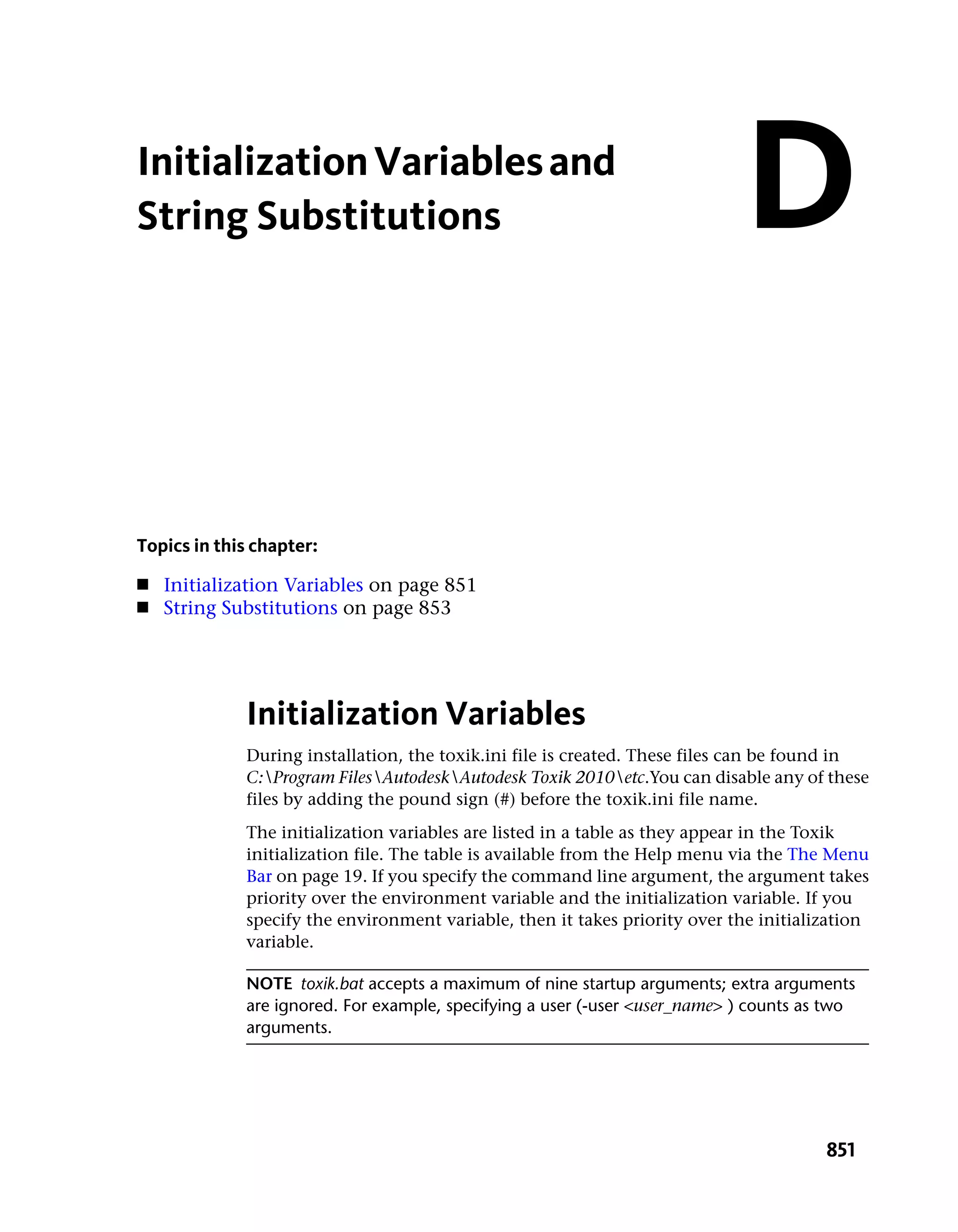 Initialization Variables and
String Substitutions                                                        D

Topics in this chapter:
■   Initialization Variables on page 851
■   String Substitutions on page 853




             Initialization Variables
             During installation, the toxik.ini file is created. These files can be found in
             C:Program FilesAutodeskAutodesk Toxik 2010etc.You can disable any of these
             files by adding the pound sign (#) before the toxik.ini file name.
             The initialization variables are listed in a table as they appear in the Toxik
             initialization file. The table is available from the Help menu via the The Menu
             Bar on page 19. If you specify the command line argument, the argument takes
             priority over the environment variable and the initialization variable. If you
             specify the environment variable, then it takes priority over the initialization
             variable.

             NOTE toxik.bat accepts a maximum of nine startup arguments; extra arguments
             are ignored. For example, specifying a user (-user <user_name> ) counts as two
             arguments.




                                                                                       851
 