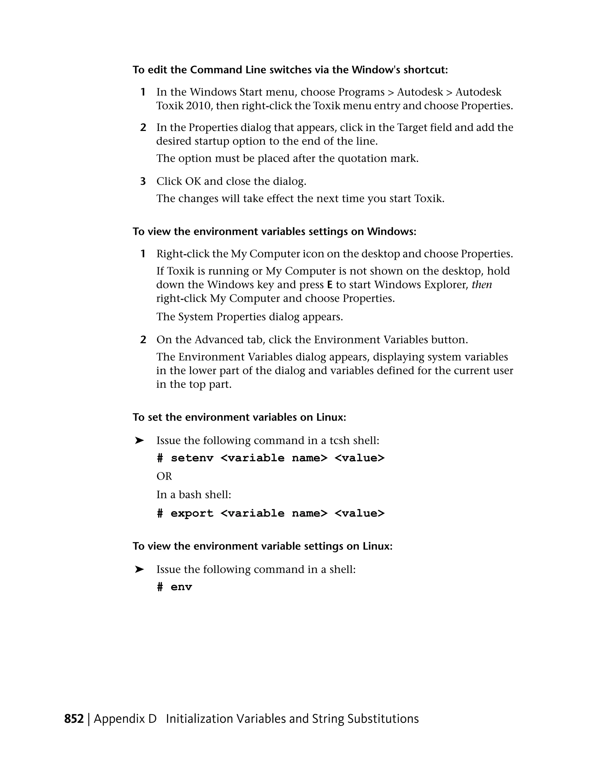 To edit the Command Line switches via the Window's shortcut:

              1 In the Windows Start menu, choose Programs > Autodesk > Autodesk
                Toxik 2010, then right-click the Toxik menu entry and choose Properties.

              2 In the Properties dialog that appears, click in the Target field and add the
                desired startup option to the end of the line.
                 The option must be placed after the quotation mark.

              3 Click OK and close the dialog.
                 The changes will take effect the next time you start Toxik.


            To view the environment variables settings on Windows:

              1 Right-click the My Computer icon on the desktop and choose Properties.
                 If Toxik is running or My Computer is not shown on the desktop, hold
                 down the Windows key and press E to start Windows Explorer, then
                 right-click My Computer and choose Properties.
                 The System Properties dialog appears.

              2 On the Advanced tab, click the Environment Variables button.
                 The Environment Variables dialog appears, displaying system variables
                 in the lower part of the dialog and variables defined for the current user
                 in the top part.


            To set the environment variables on Linux:

             ➤   Issue the following command in a tcsh shell:
                 # setenv <variable name> <value>
                 OR
                 In a bash shell:
                 # export <variable name> <value>

            To view the environment variable settings on Linux:

             ➤   Issue the following command in a shell:
                 # env




852 | Appendix D Initialization Variables and String Substitutions
 
