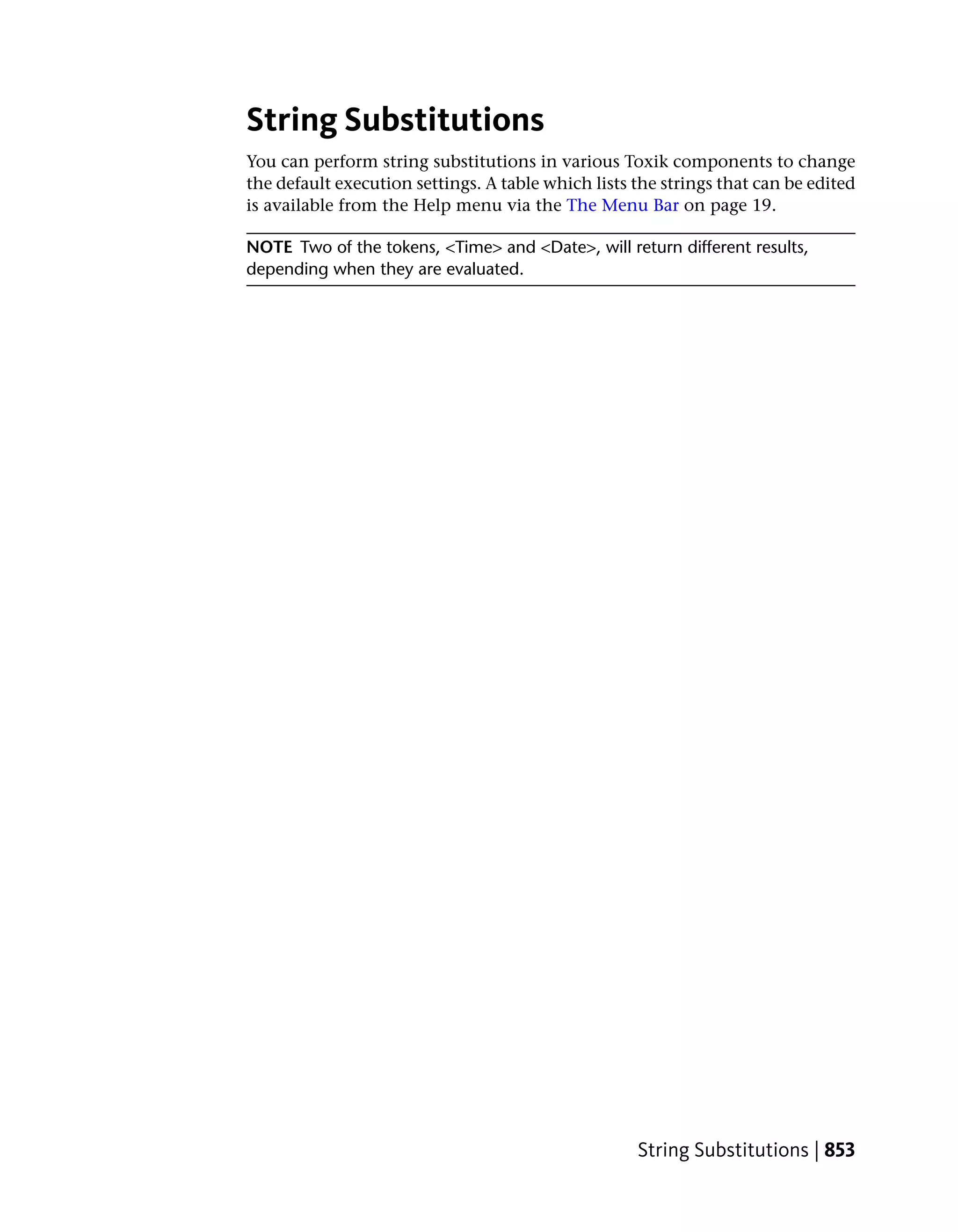 String Substitutions
You can perform string substitutions in various Toxik components to change
the default execution settings. A table which lists the strings that can be edited
is available from the Help menu via the The Menu Bar on page 19.

NOTE Two of the tokens, <Time> and <Date>, will return different results,
depending when they are evaluated.




                                                    String Substitutions | 853
 