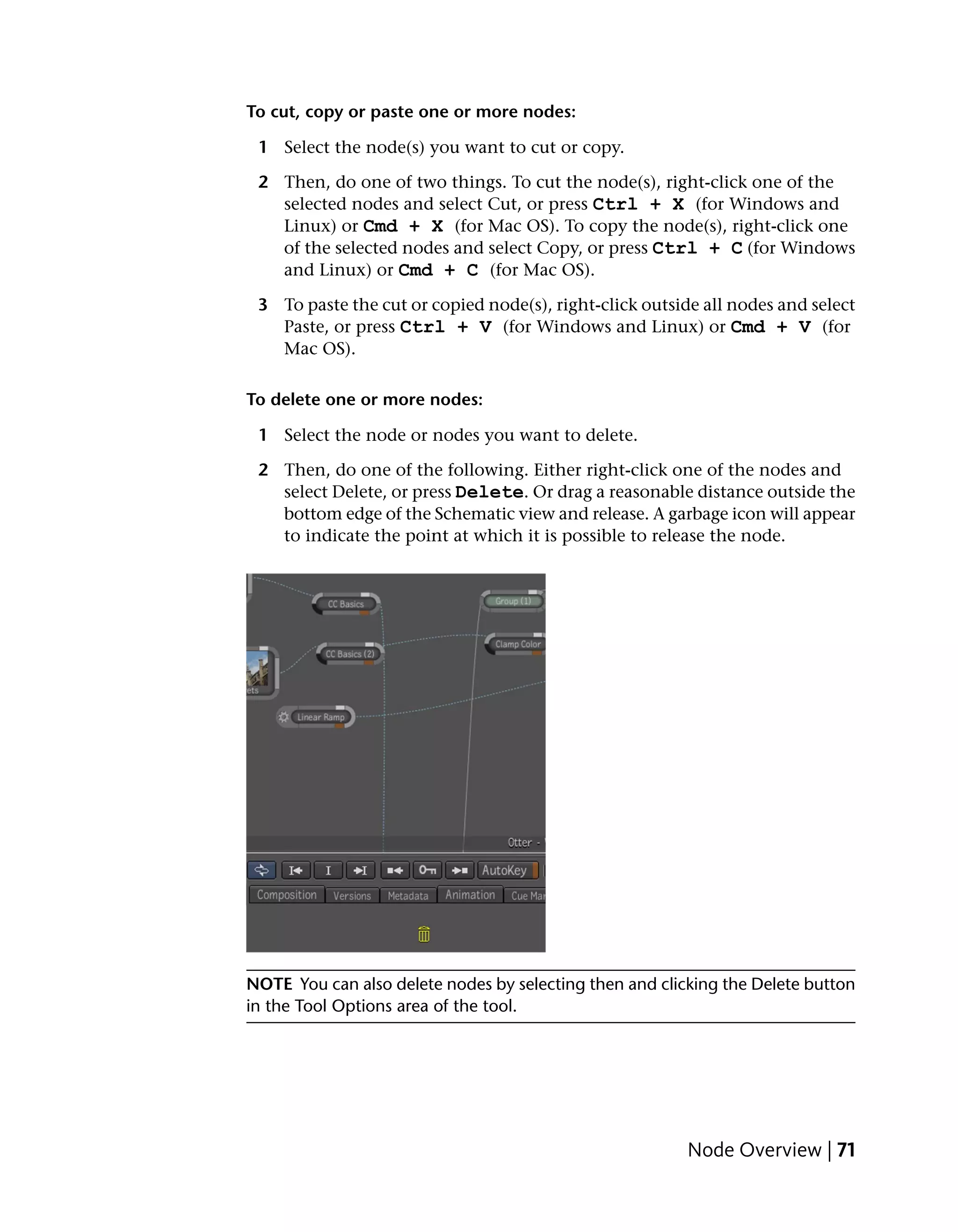 To cut, copy or paste one or more nodes:

 1 Select the node(s) you want to cut or copy.

 2 Then, do one of two things. To cut the node(s), right-click one of the
   selected nodes and select Cut, or press Ctrl + X (for Windows and
   Linux) or Cmd + X (for Mac OS). To copy the node(s), right-click one
   of the selected nodes and select Copy, or press Ctrl + C (for Windows
   and Linux) or Cmd + C (for Mac OS).

 3 To paste the cut or copied node(s), right-click outside all nodes and select
   Paste, or press Ctrl + V (for Windows and Linux) or Cmd + V (for
   Mac OS).

To delete one or more nodes:

 1 Select the node or nodes you want to delete.

 2 Then, do one of the following. Either right-click one of the nodes and
   select Delete, or press Delete. Or drag a reasonable distance outside the
   bottom edge of the Schematic view and release. A garbage icon will appear
   to indicate the point at which it is possible to release the node.




NOTE You can also delete nodes by selecting then and clicking the Delete button
in the Tool Options area of the tool.




                                                         Node Overview | 71
 