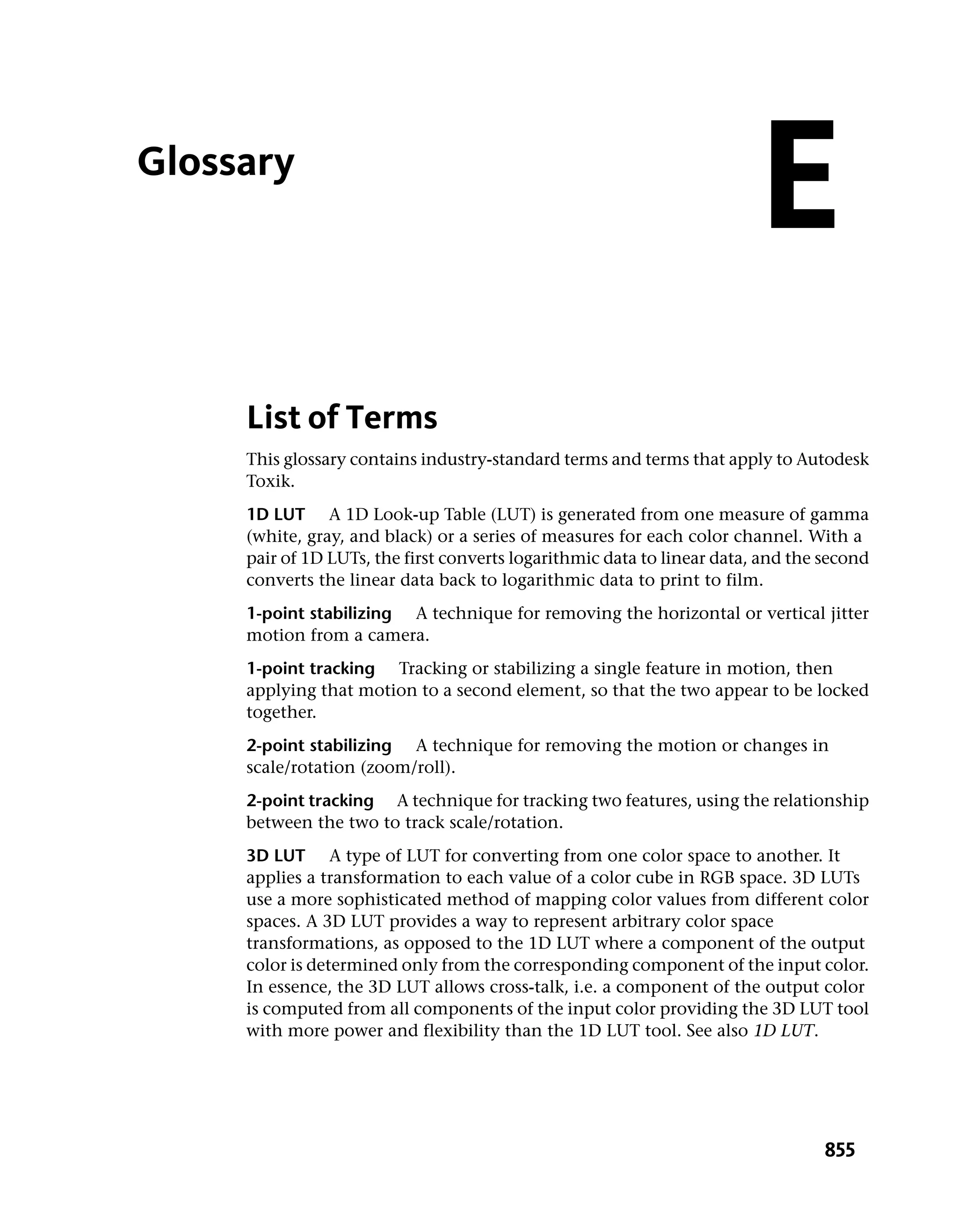Glossary
                                                                         E
     List of Terms
     This glossary contains industry-standard terms and terms that apply to Autodesk
     Toxik.
     1D LUT A 1D Look-up Table (LUT) is generated from one measure of gamma
     (white, gray, and black) or a series of measures for each color channel. With a
     pair of 1D LUTs, the first converts logarithmic data to linear data, and the second
     converts the linear data back to logarithmic data to print to film.
     1-point stabilizing A technique for removing the horizontal or vertical jitter
     motion from a camera.
     1-point tracking Tracking or stabilizing a single feature in motion, then
     applying that motion to a second element, so that the two appear to be locked
     together.
     2-point stabilizing A technique for removing the motion or changes in
     scale/rotation (zoom/roll).
     2-point tracking A technique for tracking two features, using the relationship
     between the two to track scale/rotation.
     3D LUT A type of LUT for converting from one color space to another. It
     applies a transformation to each value of a color cube in RGB space. 3D LUTs
     use a more sophisticated method of mapping color values from different color
     spaces. A 3D LUT provides a way to represent arbitrary color space
     transformations, as opposed to the 1D LUT where a component of the output
     color is determined only from the corresponding component of the input color.
     In essence, the 3D LUT allows cross-talk, i.e. a component of the output color
     is computed from all components of the input color providing the 3D LUT tool
     with more power and flexibility than the 1D LUT tool. See also 1D LUT.




                                                                                  855
 