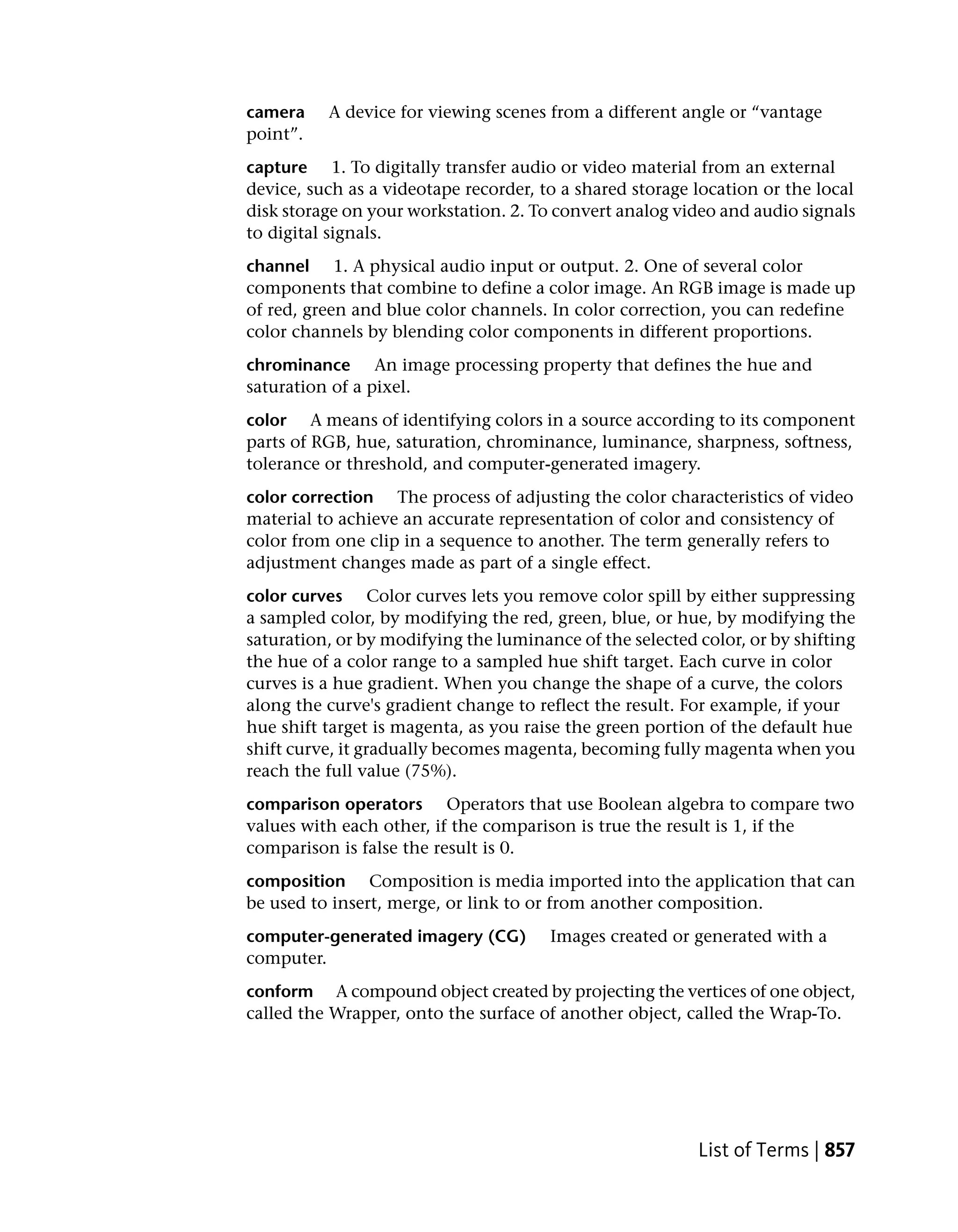 camera    A device for viewing scenes from a different angle or “vantage
point”.
capture 1. To digitally transfer audio or video material from an external
device, such as a videotape recorder, to a shared storage location or the local
disk storage on your workstation. 2. To convert analog video and audio signals
to digital signals.
channel 1. A physical audio input or output. 2. One of several color
components that combine to define a color image. An RGB image is made up
of red, green and blue color channels. In color correction, you can redefine
color channels by blending color components in different proportions.
chrominance An image processing property that defines the hue and
saturation of a pixel.
color A means of identifying colors in a source according to its component
parts of RGB, hue, saturation, chrominance, luminance, sharpness, softness,
tolerance or threshold, and computer-generated imagery.
color correction The process of adjusting the color characteristics of video
material to achieve an accurate representation of color and consistency of
color from one clip in a sequence to another. The term generally refers to
adjustment changes made as part of a single effect.
color curves Color curves lets you remove color spill by either suppressing
a sampled color, by modifying the red, green, blue, or hue, by modifying the
saturation, or by modifying the luminance of the selected color, or by shifting
the hue of a color range to a sampled hue shift target. Each curve in color
curves is a hue gradient. When you change the shape of a curve, the colors
along the curve's gradient change to reflect the result. For example, if your
hue shift target is magenta, as you raise the green portion of the default hue
shift curve, it gradually becomes magenta, becoming fully magenta when you
reach the full value (75%).
comparison operators Operators that use Boolean algebra to compare two
values with each other, if the comparison is true the result is 1, if the
comparison is false the result is 0.
composition Composition is media imported into the application that can
be used to insert, merge, or link to or from another composition.
computer-generated imagery (CG)        Images created or generated with a
computer.
conform A compound object created by projecting the vertices of one object,
called the Wrapper, onto the surface of another object, called the Wrap-To.




                                                          List of Terms | 857
 