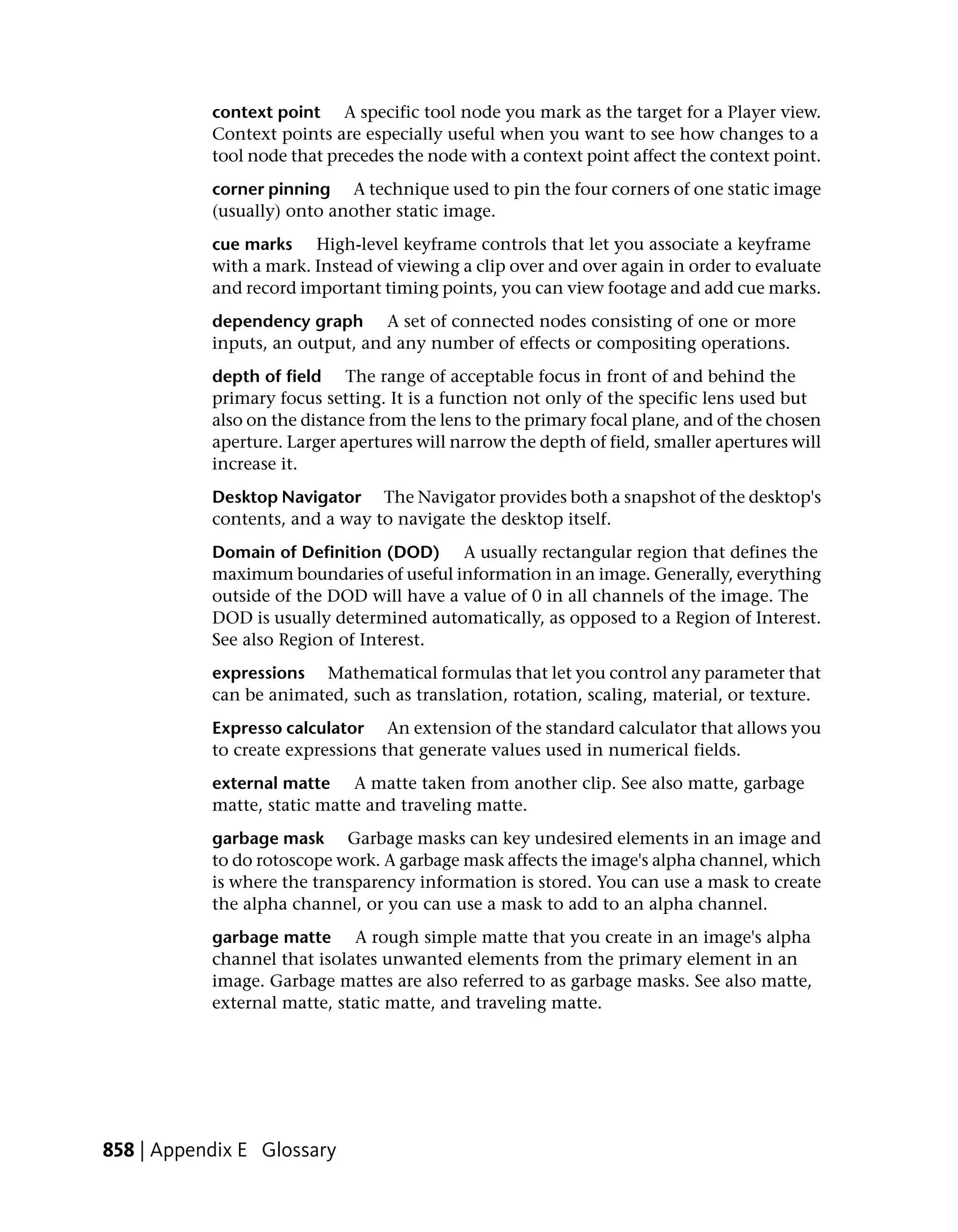 context point A specific tool node you mark as the target for a Player view.
           Context points are especially useful when you want to see how changes to a
           tool node that precedes the node with a context point affect the context point.
           corner pinning A technique used to pin the four corners of one static image
           (usually) onto another static image.
           cue marks High-level keyframe controls that let you associate a keyframe
           with a mark. Instead of viewing a clip over and over again in order to evaluate
           and record important timing points, you can view footage and add cue marks.
           dependency graph A set of connected nodes consisting of one or more
           inputs, an output, and any number of effects or compositing operations.
           depth of field The range of acceptable focus in front of and behind the
           primary focus setting. It is a function not only of the specific lens used but
           also on the distance from the lens to the primary focal plane, and of the chosen
           aperture. Larger apertures will narrow the depth of field, smaller apertures will
           increase it.
           Desktop Navigator The Navigator provides both a snapshot of the desktop's
           contents, and a way to navigate the desktop itself.
           Domain of Definition (DOD) A usually rectangular region that defines the
           maximum boundaries of useful information in an image. Generally, everything
           outside of the DOD will have a value of 0 in all channels of the image. The
           DOD is usually determined automatically, as opposed to a Region of Interest.
           See also Region of Interest.
           expressions Mathematical formulas that let you control any parameter that
           can be animated, such as translation, rotation, scaling, material, or texture.
           Expresso calculator An extension of the standard calculator that allows you
           to create expressions that generate values used in numerical fields.
           external matte A matte taken from another clip. See also matte, garbage
           matte, static matte and traveling matte.
           garbage mask Garbage masks can key undesired elements in an image and
           to do rotoscope work. A garbage mask affects the image's alpha channel, which
           is where the transparency information is stored. You can use a mask to create
           the alpha channel, or you can use a mask to add to an alpha channel.
           garbage matte A rough simple matte that you create in an image's alpha
           channel that isolates unwanted elements from the primary element in an
           image. Garbage mattes are also referred to as garbage masks. See also matte,
           external matte, static matte, and traveling matte.




858 | Appendix E Glossary
 