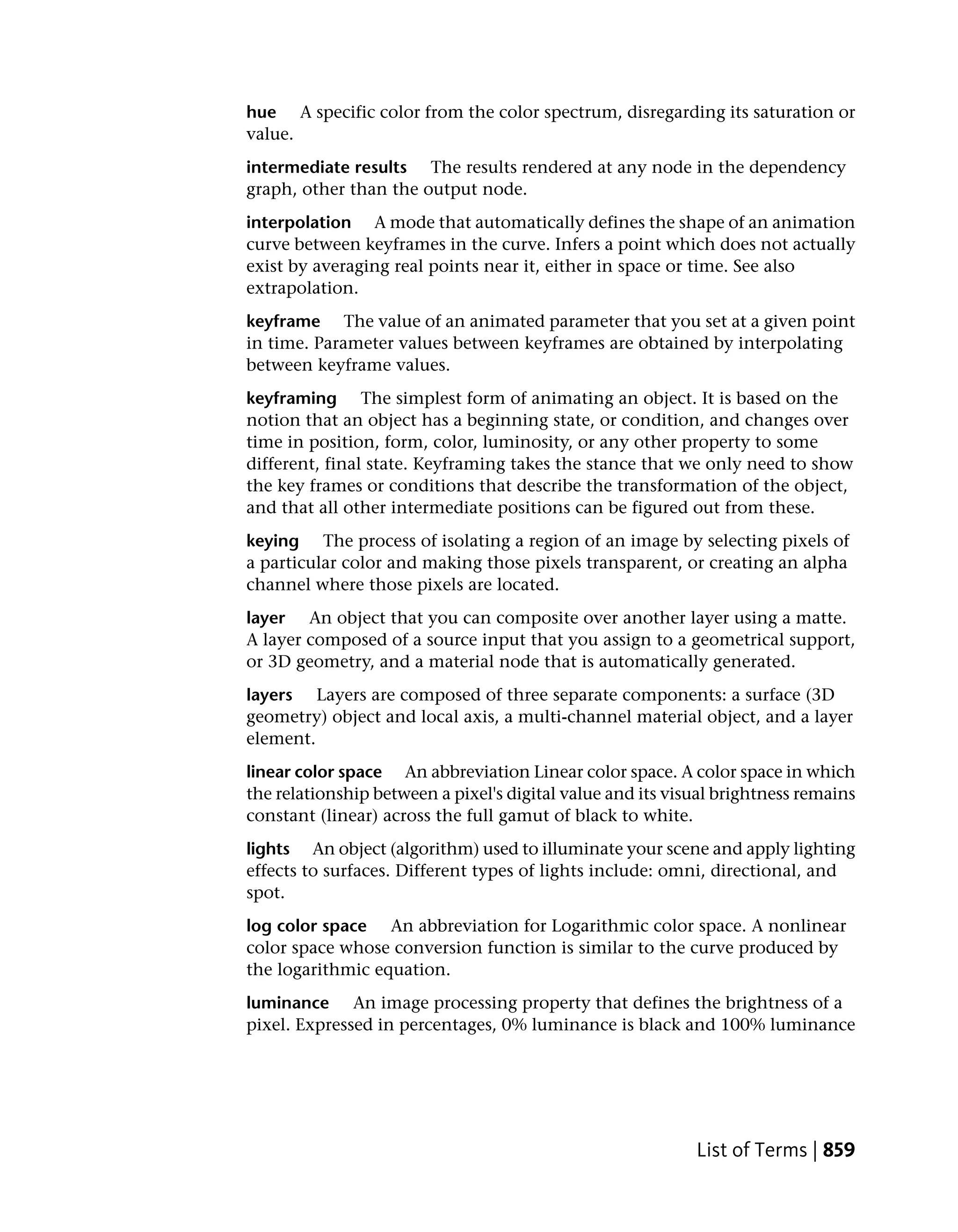 hue A specific color from the color spectrum, disregarding its saturation or
value.
intermediate results The results rendered at any node in the dependency
graph, other than the output node.
interpolation A mode that automatically defines the shape of an animation
curve between keyframes in the curve. Infers a point which does not actually
exist by averaging real points near it, either in space or time. See also
extrapolation.
keyframe The value of an animated parameter that you set at a given point
in time. Parameter values between keyframes are obtained by interpolating
between keyframe values.
keyframing The simplest form of animating an object. It is based on the
notion that an object has a beginning state, or condition, and changes over
time in position, form, color, luminosity, or any other property to some
different, final state. Keyframing takes the stance that we only need to show
the key frames or conditions that describe the transformation of the object,
and that all other intermediate positions can be figured out from these.
keying The process of isolating a region of an image by selecting pixels of
a particular color and making those pixels transparent, or creating an alpha
channel where those pixels are located.
layer An object that you can composite over another layer using a matte.
A layer composed of a source input that you assign to a geometrical support,
or 3D geometry, and a material node that is automatically generated.
layers Layers are composed of three separate components: a surface (3D
geometry) object and local axis, a multi-channel material object, and a layer
element.
linear color space An abbreviation Linear color space. A color space in which
the relationship between a pixel's digital value and its visual brightness remains
constant (linear) across the full gamut of black to white.
lights An object (algorithm) used to illuminate your scene and apply lighting
effects to surfaces. Different types of lights include: omni, directional, and
spot.
log color space An abbreviation for Logarithmic color space. A nonlinear
color space whose conversion function is similar to the curve produced by
the logarithmic equation.
luminance An image processing property that defines the brightness of a
pixel. Expressed in percentages, 0% luminance is black and 100% luminance




                                                            List of Terms | 859
 