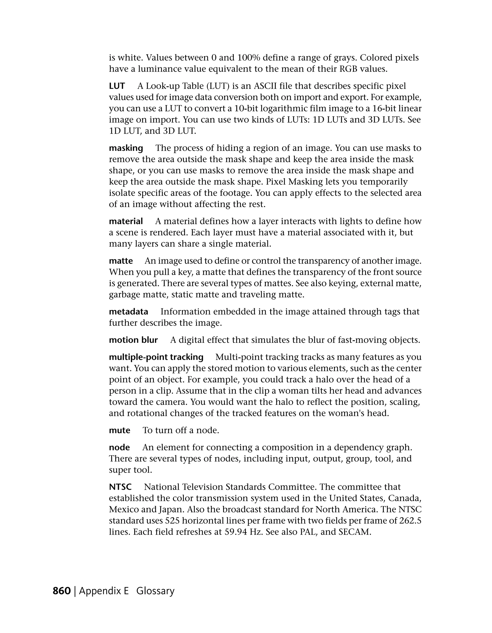 is white. Values between 0 and 100% define a range of grays. Colored pixels
           have a luminance value equivalent to the mean of their RGB values.
           LUT A Look-up Table (LUT) is an ASCII file that describes specific pixel
           values used for image data conversion both on import and export. For example,
           you can use a LUT to convert a 10-bit logarithmic film image to a 16-bit linear
           image on import. You can use two kinds of LUTs: 1D LUTs and 3D LUTs. See
           1D LUT, and 3D LUT.
           masking The process of hiding a region of an image. You can use masks to
           remove the area outside the mask shape and keep the area inside the mask
           shape, or you can use masks to remove the area inside the mask shape and
           keep the area outside the mask shape. Pixel Masking lets you temporarily
           isolate specific areas of the footage. You can apply effects to the selected area
           of an image without affecting the rest.
           material A material defines how a layer interacts with lights to define how
           a scene is rendered. Each layer must have a material associated with it, but
           many layers can share a single material.
           matte An image used to define or control the transparency of another image.
           When you pull a key, a matte that defines the transparency of the front source
           is generated. There are several types of mattes. See also keying, external matte,
           garbage matte, static matte and traveling matte.
           metadata Information embedded in the image attained through tags that
           further describes the image.
           motion blur    A digital effect that simulates the blur of fast-moving objects.
           multiple-point tracking Multi-point tracking tracks as many features as you
           want. You can apply the stored motion to various elements, such as the center
           point of an object. For example, you could track a halo over the head of a
           person in a clip. Assume that in the clip a woman tilts her head and advances
           toward the camera. You would want the halo to reflect the position, scaling,
           and rotational changes of the tracked features on the woman's head.
           mute    To turn off a node.
           node An element for connecting a composition in a dependency graph.
           There are several types of nodes, including input, output, group, tool, and
           super tool.
           NTSC National Television Standards Committee. The committee that
           established the color transmission system used in the United States, Canada,
           Mexico and Japan. Also the broadcast standard for North America. The NTSC
           standard uses 525 horizontal lines per frame with two fields per frame of 262.5
           lines. Each field refreshes at 59.94 Hz. See also PAL, and SECAM.




860 | Appendix E Glossary
 