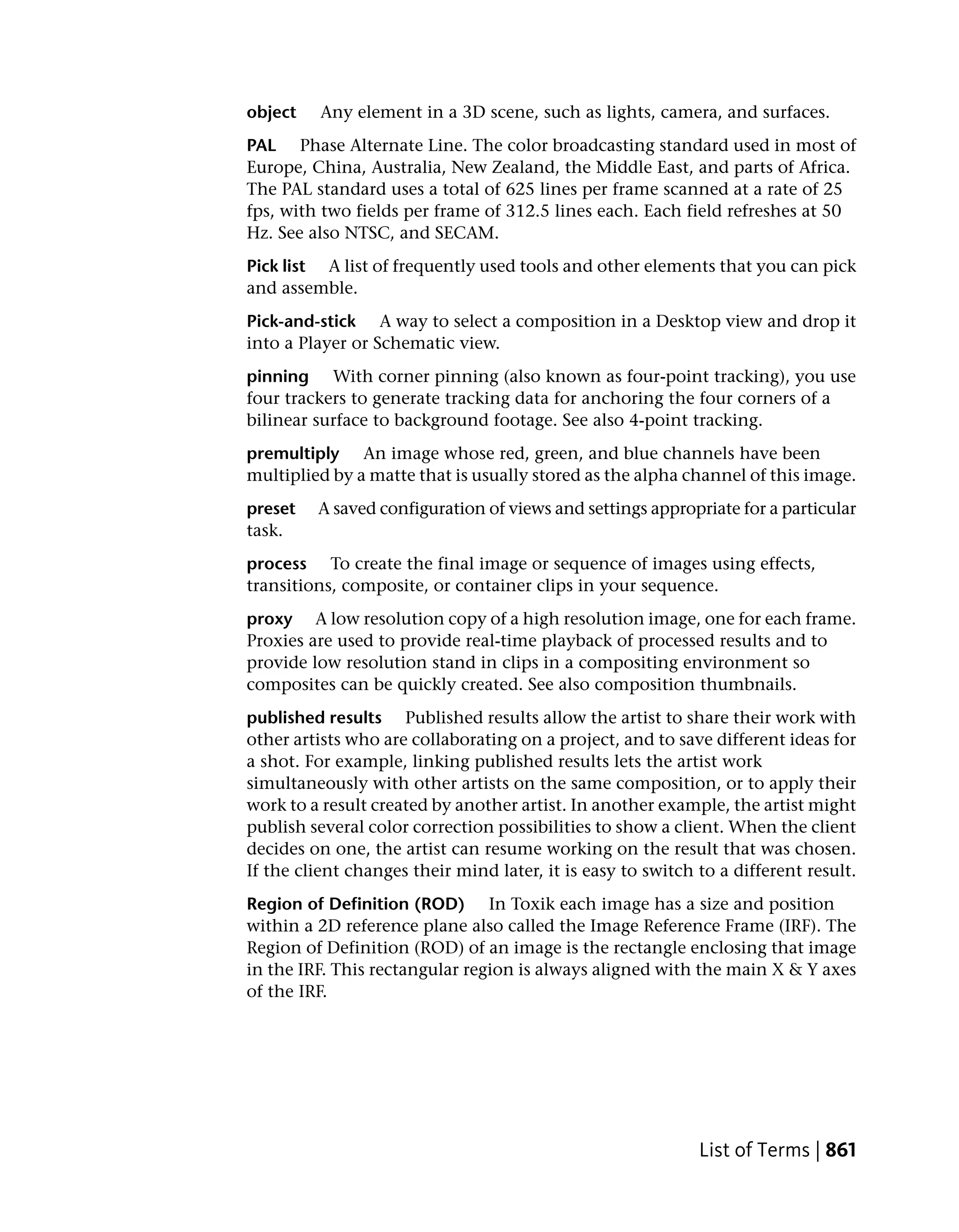 object    Any element in a 3D scene, such as lights, camera, and surfaces.
PAL Phase Alternate Line. The color broadcasting standard used in most of
Europe, China, Australia, New Zealand, the Middle East, and parts of Africa.
The PAL standard uses a total of 625 lines per frame scanned at a rate of 25
fps, with two fields per frame of 312.5 lines each. Each field refreshes at 50
Hz. See also NTSC, and SECAM.
Pick list A list of frequently used tools and other elements that you can pick
and assemble.
Pick-and-stick A way to select a composition in a Desktop view and drop it
into a Player or Schematic view.
pinning With corner pinning (also known as four-point tracking), you use
four trackers to generate tracking data for anchoring the four corners of a
bilinear surface to background footage. See also 4-point tracking.
premultiply An image whose red, green, and blue channels have been
multiplied by a matte that is usually stored as the alpha channel of this image.
preset   A saved configuration of views and settings appropriate for a particular
task.
process To create the final image or sequence of images using effects,
transitions, composite, or container clips in your sequence.
proxy A low resolution copy of a high resolution image, one for each frame.
Proxies are used to provide real-time playback of processed results and to
provide low resolution stand in clips in a compositing environment so
composites can be quickly created. See also composition thumbnails.
published results Published results allow the artist to share their work with
other artists who are collaborating on a project, and to save different ideas for
a shot. For example, linking published results lets the artist work
simultaneously with other artists on the same composition, or to apply their
work to a result created by another artist. In another example, the artist might
publish several color correction possibilities to show a client. When the client
decides on one, the artist can resume working on the result that was chosen.
If the client changes their mind later, it is easy to switch to a different result.
Region of Definition (ROD) In Toxik each image has a size and position
within a 2D reference plane also called the Image Reference Frame (IRF). The
Region of Definition (ROD) of an image is the rectangle enclosing that image
in the IRF. This rectangular region is always aligned with the main X & Y axes
of the IRF.




                                                             List of Terms | 861
 