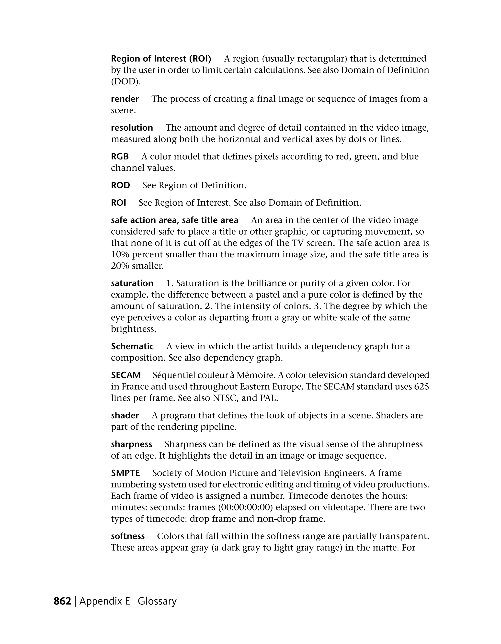 Region of Interest (ROI) A region (usually rectangular) that is determined
           by the user in order to limit certain calculations. See also Domain of Definition
           (DOD).
           render     The process of creating a final image or sequence of images from a
           scene.
           resolution The amount and degree of detail contained in the video image,
           measured along both the horizontal and vertical axes by dots or lines.
           RGB A color model that defines pixels according to red, green, and blue
           channel values.
           ROD      See Region of Definition.
           ROI    See Region of Interest. See also Domain of Definition.
           safe action area, safe title area An area in the center of the video image
           considered safe to place a title or other graphic, or capturing movement, so
           that none of it is cut off at the edges of the TV screen. The safe action area is
           10% percent smaller than the maximum image size, and the safe title area is
           20% smaller.
           saturation 1. Saturation is the brilliance or purity of a given color. For
           example, the difference between a pastel and a pure color is defined by the
           amount of saturation. 2. The intensity of colors. 3. The degree by which the
           eye perceives a color as departing from a gray or white scale of the same
           brightness.
           Schematic A view in which the artist builds a dependency graph for a
           composition. See also dependency graph.
           SECAM Séquentiel couleur à Mémoire. A color television standard developed
           in France and used throughout Eastern Europe. The SECAM standard uses 625
           lines per frame. See also NTSC, and PAL.
           shader A program that defines the look of objects in a scene. Shaders are
           part of the rendering pipeline.
           sharpness Sharpness can be defined as the visual sense of the abruptness
           of an edge. It highlights the detail in an image or image sequence.
           SMPTE Society of Motion Picture and Television Engineers. A frame
           numbering system used for electronic editing and timing of video productions.
           Each frame of video is assigned a number. Timecode denotes the hours:
           minutes: seconds: frames (00:00:00:00) elapsed on videotape. There are two
           types of timecode: drop frame and non-drop frame.
           softness Colors that fall within the softness range are partially transparent.
           These areas appear gray (a dark gray to light gray range) in the matte. For




862 | Appendix E Glossary
 