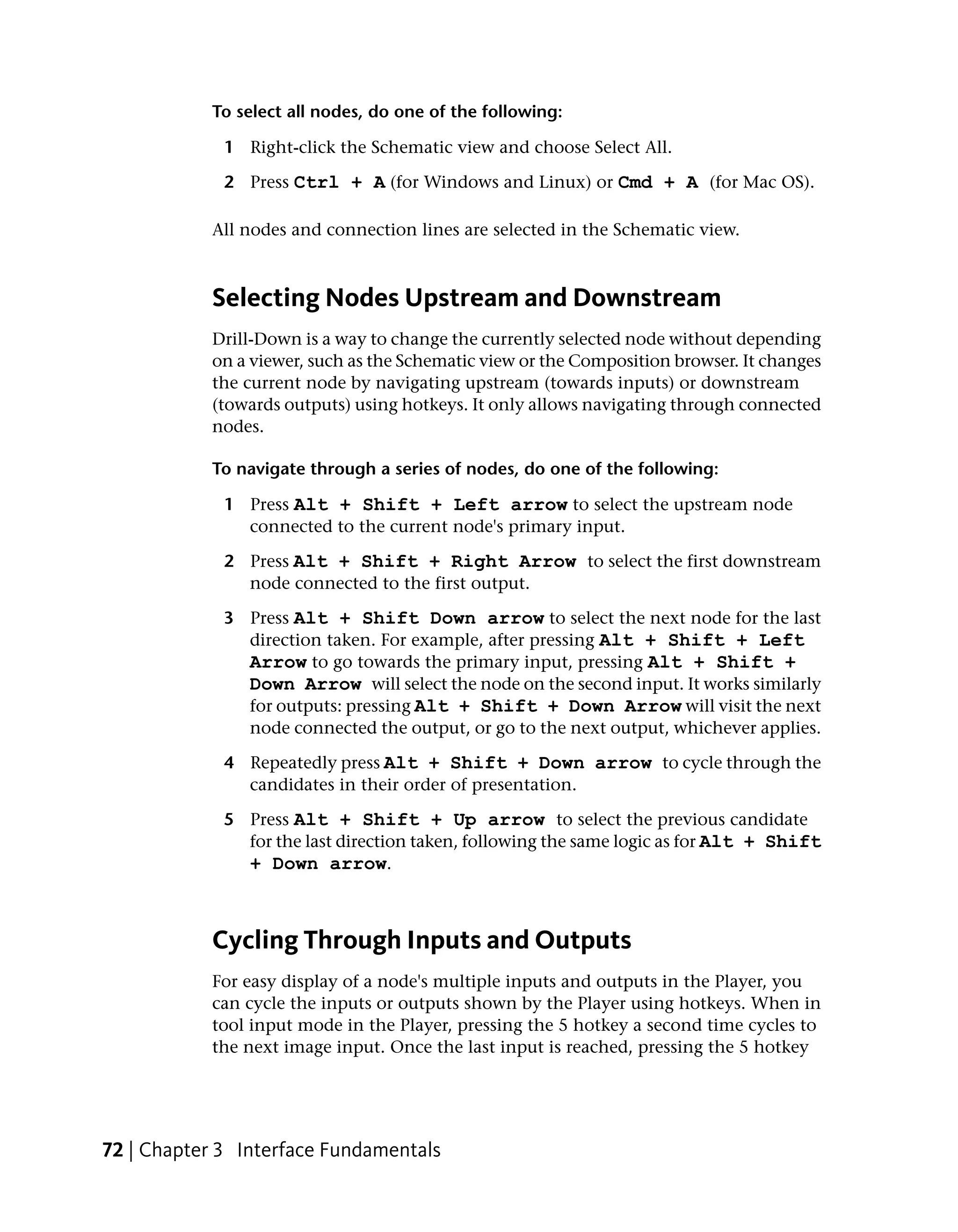 To select all nodes, do one of the following:

             1 Right-click the Schematic view and choose Select All.

             2 Press Ctrl + A (for Windows and Linux) or Cmd + A (for Mac OS).

           All nodes and connection lines are selected in the Schematic view.



           Selecting Nodes Upstream and Downstream
           Drill-Down is a way to change the currently selected node without depending
           on a viewer, such as the Schematic view or the Composition browser. It changes
           the current node by navigating upstream (towards inputs) or downstream
           (towards outputs) using hotkeys. It only allows navigating through connected
           nodes.

           To navigate through a series of nodes, do one of the following:

             1 Press Alt + Shift + Left arrow to select the upstream node
               connected to the current node's primary input.

             2 Press Alt + Shift + Right Arrow to select the first downstream
               node connected to the first output.

             3 Press Alt + Shift Down arrow to select the next node for the last
               direction taken. For example, after pressing Alt + Shift + Left
               Arrow to go towards the primary input, pressing Alt + Shift +
               Down Arrow will select the node on the second input. It works similarly
               for outputs: pressing Alt + Shift + Down Arrow will visit the next
               node connected the output, or go to the next output, whichever applies.

             4 Repeatedly press Alt + Shift + Down arrow to cycle through the
               candidates in their order of presentation.

             5 Press Alt + Shift + Up arrow to select the previous candidate
               for the last direction taken, following the same logic as for Alt + Shift
               + Down arrow.



           Cycling Through Inputs and Outputs
           For easy display of a node's multiple inputs and outputs in the Player, you
           can cycle the inputs or outputs shown by the Player using hotkeys. When in
           tool input mode in the Player, pressing the 5 hotkey a second time cycles to
           the next image input. Once the last input is reached, pressing the 5 hotkey




72 | Chapter 3 Interface Fundamentals
 