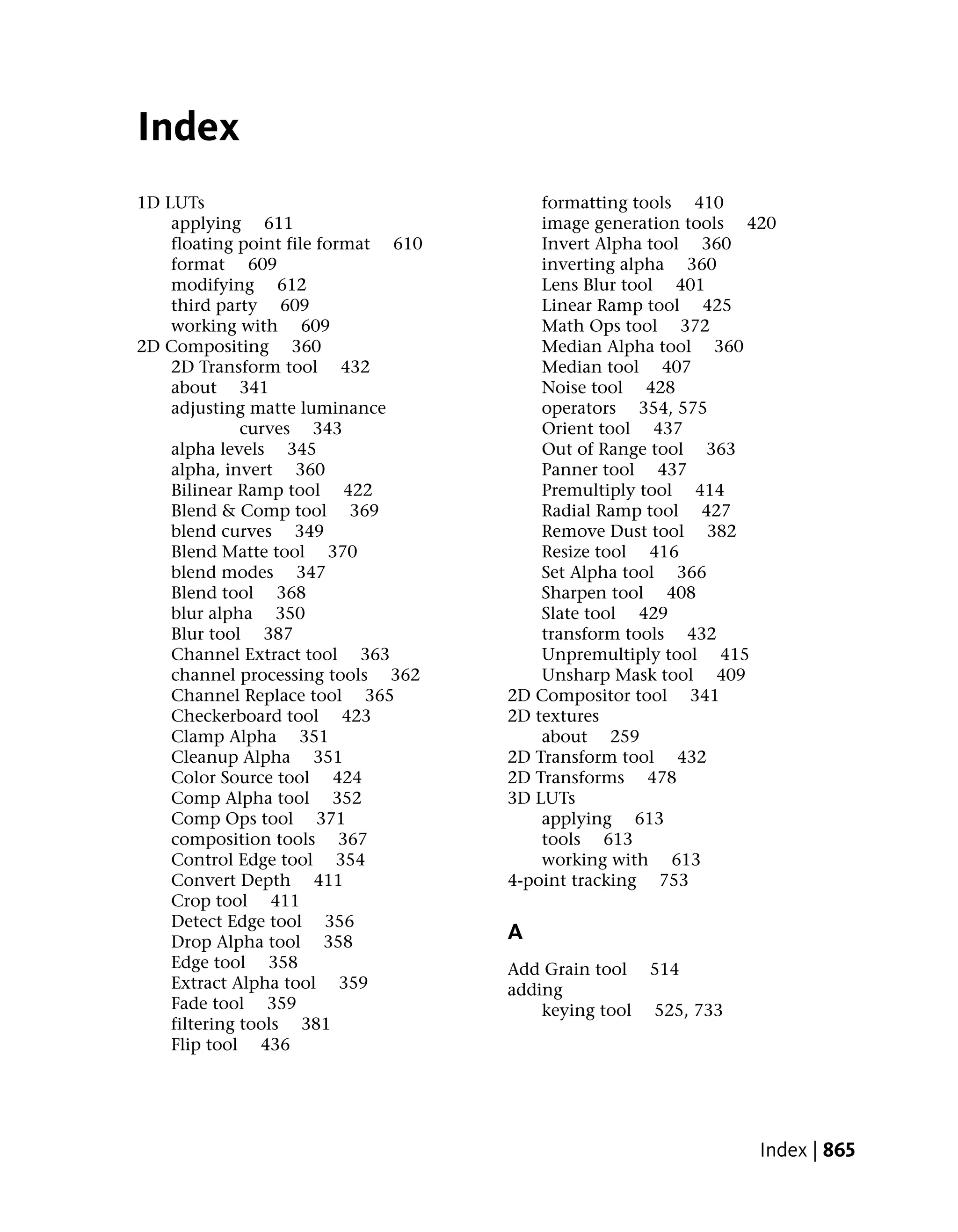 Index
1D LUTs                                  formatting tools 410
    applying 611                         image generation tools 420
    floating point file format 610       Invert Alpha tool 360
    format 609                           inverting alpha 360
    modifying 612                        Lens Blur tool 401
    third party 609                      Linear Ramp tool 425
    working with 609                     Math Ops tool 372
2D Compositing 360                       Median Alpha tool 360
    2D Transform tool 432                Median tool 407
    about 341                            Noise tool 428
    adjusting matte luminance            operators 354, 575
              curves 343                 Orient tool 437
    alpha levels 345                     Out of Range tool 363
    alpha, invert 360                    Panner tool 437
    Bilinear Ramp tool 422               Premultiply tool 414
    Blend & Comp tool 369                Radial Ramp tool 427
    blend curves 349                     Remove Dust tool 382
    Blend Matte tool 370                 Resize tool 416
    blend modes 347                      Set Alpha tool 366
    Blend tool 368                       Sharpen tool 408
    blur alpha 350                       Slate tool 429
    Blur tool 387                        transform tools 432
    Channel Extract tool 363             Unpremultiply tool 415
    channel processing tools 362         Unsharp Mask tool 409
    Channel Replace tool 365         2D Compositor tool 341
    Checkerboard tool 423            2D textures
    Clamp Alpha 351                      about 259
    Cleanup Alpha 351                2D Transform tool 432
    Color Source tool 424            2D Transforms 478
    Comp Alpha tool 352              3D LUTs
    Comp Ops tool 371                    applying 613
    composition tools 367                tools 613
    Control Edge tool 354                working with 613
    Convert Depth 411                4-point tracking 753
    Crop tool 411
    Detect Edge tool 356
    Drop Alpha tool 358              A
    Edge tool 358                    Add Grain tool    514
    Extract Alpha tool 359           adding
    Fade tool 359                        keying tool   525, 733
    filtering tools 381
    Flip tool 436




                                                                  Index | 865
 