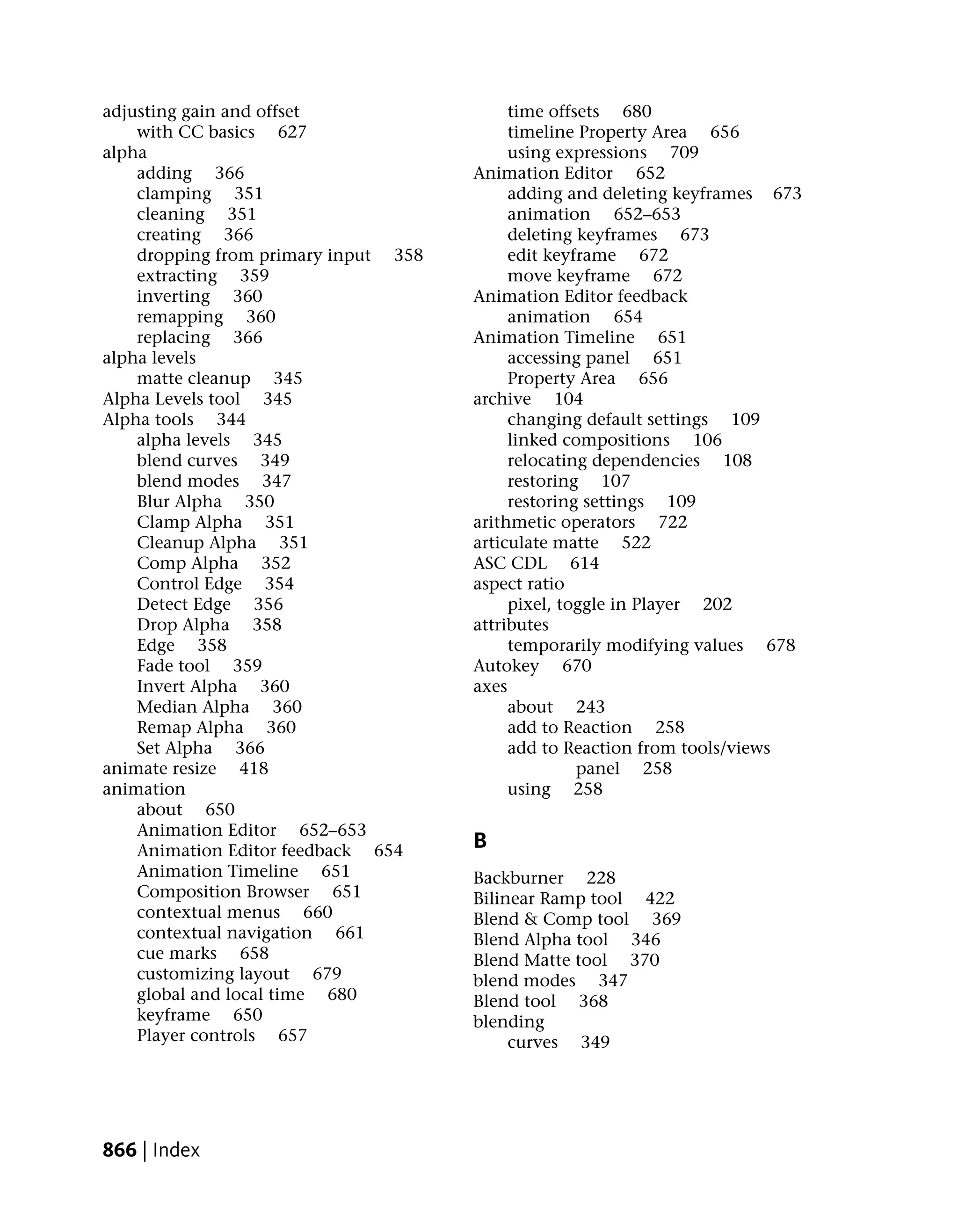 adjusting gain and offset                  time offsets 680
    with CC basics 627                     timeline Property Area 656
alpha                                      using expressions 709
    adding 366                        Animation Editor 652
    clamping 351                           adding and deleting keyframes 673
    cleaning 351                           animation 652–653
    creating 366                           deleting keyframes 673
    dropping from primary input 358        edit keyframe 672
    extracting 359                         move keyframe 672
    inverting 360                     Animation Editor feedback
    remapping 360                          animation 654
    replacing 366                     Animation Timeline 651
alpha levels                               accessing panel 651
    matte cleanup 345                      Property Area 656
Alpha Levels tool 345                 archive 104
Alpha tools 344                            changing default settings 109
    alpha levels 345                       linked compositions 106
    blend curves 349                       relocating dependencies 108
    blend modes 347                        restoring 107
    Blur Alpha 350                         restoring settings 109
    Clamp Alpha 351                   arithmetic operators 722
    Cleanup Alpha 351                 articulate matte 522
    Comp Alpha 352                    ASC CDL 614
    Control Edge 354                  aspect ratio
    Detect Edge 356                        pixel, toggle in Player 202
    Drop Alpha 358                    attributes
    Edge 358                               temporarily modifying values 678
    Fade tool 359                     Autokey 670
    Invert Alpha 360                  axes
    Median Alpha 360                       about 243
    Remap Alpha 360                        add to Reaction 258
    Set Alpha 366                          add to Reaction from tools/views
animate resize 418                                  panel 258
animation                                  using 258
    about 650
    Animation Editor 652–653
    Animation Editor feedback 654     B
    Animation Timeline 651            Backburner 228
    Composition Browser 651           Bilinear Ramp tool 422
    contextual menus 660              Blend & Comp tool 369
    contextual navigation 661         Blend Alpha tool 346
    cue marks 658                     Blend Matte tool 370
    customizing layout 679            blend modes 347
    global and local time 680         Blend tool 368
    keyframe 650                      blending
    Player controls 657                    curves 349




866 | Index
 