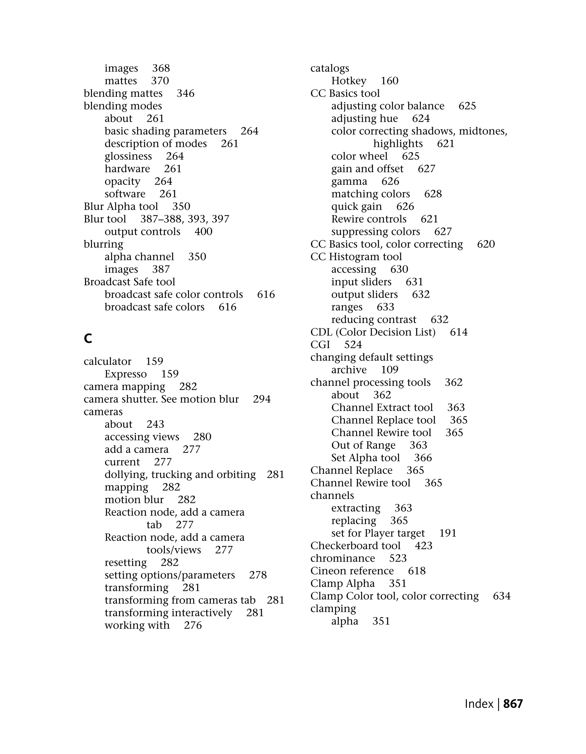 images 368                            catalogs
    mattes 370                                Hotkey 160
blending mattes 346                       CC Basics tool
blending modes                                adjusting color balance 625
    about 261                                 adjusting hue 624
    basic shading parameters 264              color correcting shadows, midtones,
    description of modes 261                            highlights 621
    glossiness 264                            color wheel 625
    hardware 261                              gain and offset 627
    opacity 264                               gamma 626
    software 261                              matching colors 628
Blur Alpha tool 350                           quick gain 626
Blur tool 387–388, 393, 397                   Rewire controls 621
    output controls 400                       suppressing colors 627
blurring                                  CC Basics tool, color correcting 620
    alpha channel 350                     CC Histogram tool
    images 387                                accessing 630
Broadcast Safe tool                           input sliders 631
    broadcast safe color controls 616         output sliders 632
    broadcast safe colors 616                 ranges 633
                                              reducing contrast 632
                                          CDL (Color Decision List) 614
C                                         CGI 524
calculator 159                            changing default settings
    Expresso 159                              archive 109
camera mapping 282                        channel processing tools 362
camera shutter. See motion blur 294           about 362
cameras                                       Channel Extract tool 363
    about 243                                 Channel Replace tool 365
    accessing views 280                       Channel Rewire tool 365
    add a camera 277                          Out of Range 363
    current 277                               Set Alpha tool 366
    dollying, trucking and orbiting 281   Channel Replace 365
    mapping 282                           Channel Rewire tool 365
    motion blur 282                       channels
    Reaction node, add a camera               extracting 363
             tab 277                          replacing 365
    Reaction node, add a camera               set for Player target 191
             tools/views 277              Checkerboard tool 423
    resetting 282                         chrominance 523
    setting options/parameters 278        Cineon reference 618
    transforming 281                      Clamp Alpha 351
    transforming from cameras tab 281     Clamp Color tool, color correcting 634
    transforming interactively 281        clamping
    working with 276                          alpha 351




                                                                       Index | 867
 