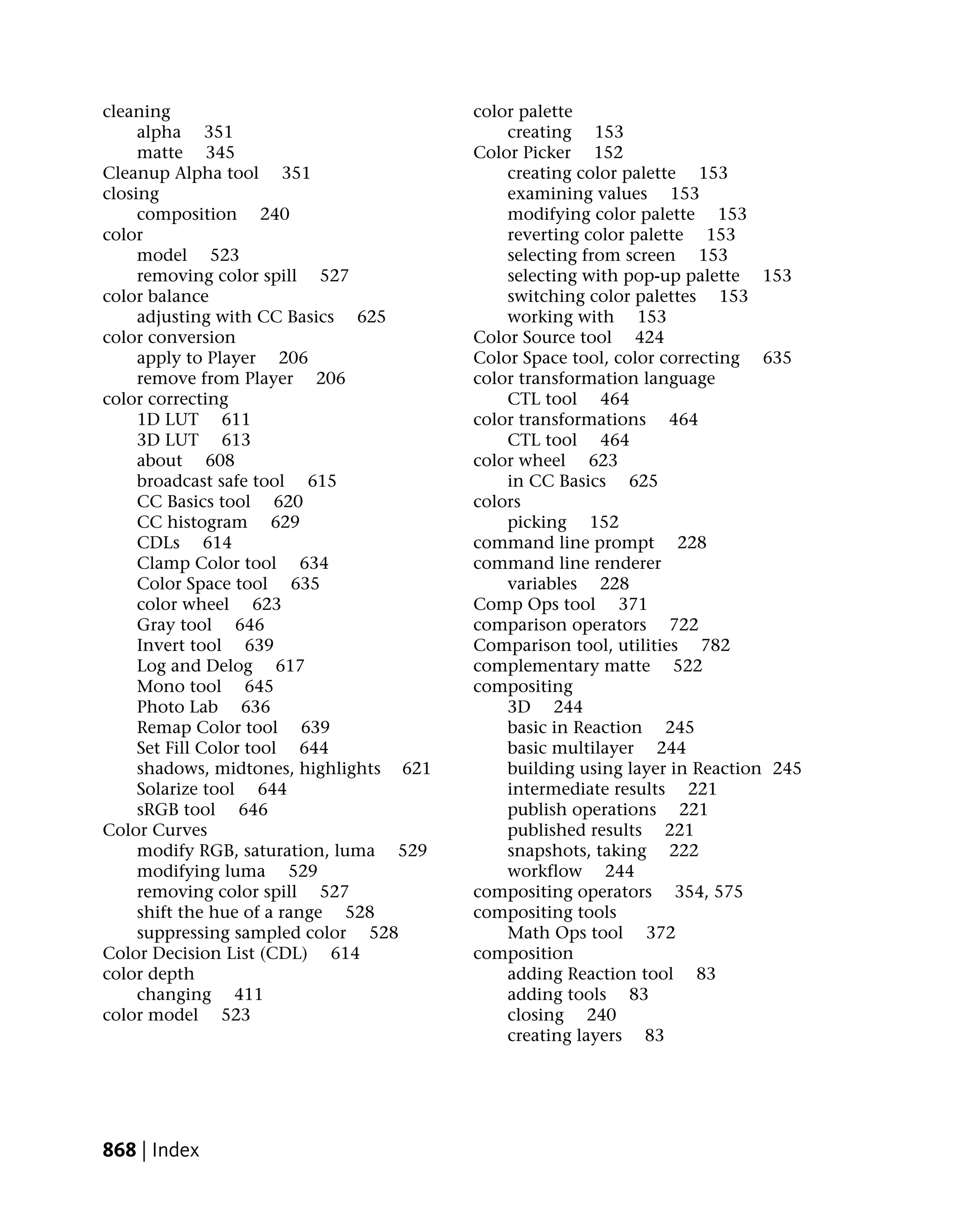 cleaning                                 color palette
     alpha 351                               creating 153
     matte 345                           Color Picker 152
Cleanup Alpha tool 351                       creating color palette 153
closing                                      examining values 153
     composition 240                         modifying color palette 153
color                                        reverting color palette 153
     model 523                               selecting from screen 153
     removing color spill 527                selecting with pop-up palette 153
color balance                                switching color palettes 153
     adjusting with CC Basics 625            working with 153
color conversion                         Color Source tool 424
     apply to Player 206                 Color Space tool, color correcting 635
     remove from Player 206              color transformation language
color correcting                             CTL tool 464
     1D LUT 611                          color transformations 464
     3D LUT 613                              CTL tool 464
     about 608                           color wheel 623
     broadcast safe tool 615                 in CC Basics 625
     CC Basics tool 620                  colors
     CC histogram 629                        picking 152
     CDLs 614                            command line prompt 228
     Clamp Color tool 634                command line renderer
     Color Space tool 635                    variables 228
     color wheel 623                     Comp Ops tool 371
     Gray tool 646                       comparison operators 722
     Invert tool 639                     Comparison tool, utilities 782
     Log and Delog 617                   complementary matte 522
     Mono tool 645                       compositing
     Photo Lab 636                           3D 244
     Remap Color tool 639                    basic in Reaction 245
     Set Fill Color tool 644                 basic multilayer 244
     shadows, midtones, highlights 621       building using layer in Reaction 245
     Solarize tool 644                       intermediate results 221
     sRGB tool 646                           publish operations 221
Color Curves                                 published results 221
     modify RGB, saturation, luma 529        snapshots, taking 222
     modifying luma 529                      workflow 244
     removing color spill 527            compositing operators 354, 575
     shift the hue of a range 528        compositing tools
     suppressing sampled color 528           Math Ops tool 372
Color Decision List (CDL) 614            composition
color depth                                  adding Reaction tool 83
     changing 411                            adding tools 83
color model 523                              closing 240
                                             creating layers 83




868 | Index
 