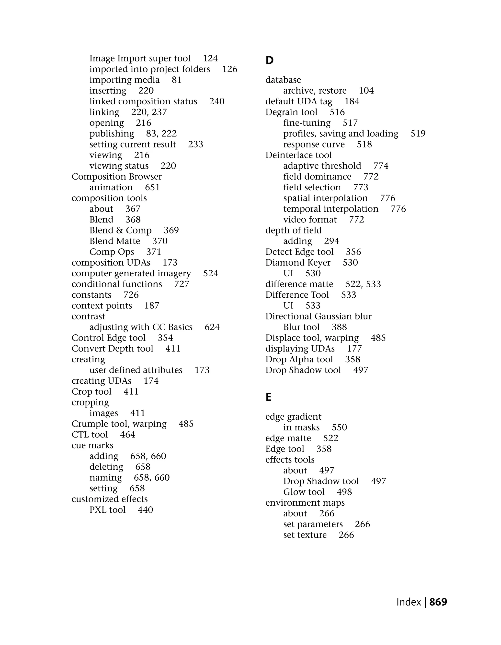 Image Import super tool 124         D
    imported into project folders 126
    importing media 81                  database
    inserting 220                            archive, restore 104
    linked composition status 240       default UDA tag 184
    linking 220, 237                    Degrain tool 516
    opening 216                              fine-tuning 517
    publishing 83, 222                       profiles, saving and loading 519
    setting current result 233               response curve 518
    viewing 216                         Deinterlace tool
    viewing status 220                       adaptive threshold 774
Composition Browser                          field dominance 772
    animation 651                            field selection 773
composition tools                            spatial interpolation 776
    about 367                                temporal interpolation 776
    Blend 368                                video format 772
    Blend & Comp 369                    depth of field
    Blend Matte 370                          adding 294
    Comp Ops 371                        Detect Edge tool 356
composition UDAs 173                    Diamond Keyer 530
computer generated imagery 524               UI 530
conditional functions 727               difference matte 522, 533
constants 726                           Difference Tool 533
context points 187                           UI 533
contrast                                Directional Gaussian blur
    adjusting with CC Basics 624             Blur tool 388
Control Edge tool 354                   Displace tool, warping 485
Convert Depth tool 411                  displaying UDAs 177
creating                                Drop Alpha tool 358
    user defined attributes 173         Drop Shadow tool 497
creating UDAs 174
Crop tool 411
cropping                                E
    images 411                          edge gradient
Crumple tool, warping 485                    in masks 550
CTL tool 464                            edge matte 522
cue marks                               Edge tool 358
    adding 658, 660                     effects tools
    deleting 658                             about 497
    naming 658, 660                          Drop Shadow tool 497
    setting 658                              Glow tool 498
customized effects                      environment maps
    PXL tool 440                             about 266
                                             set parameters 266
                                             set texture 266




                                                                      Index | 869
 
