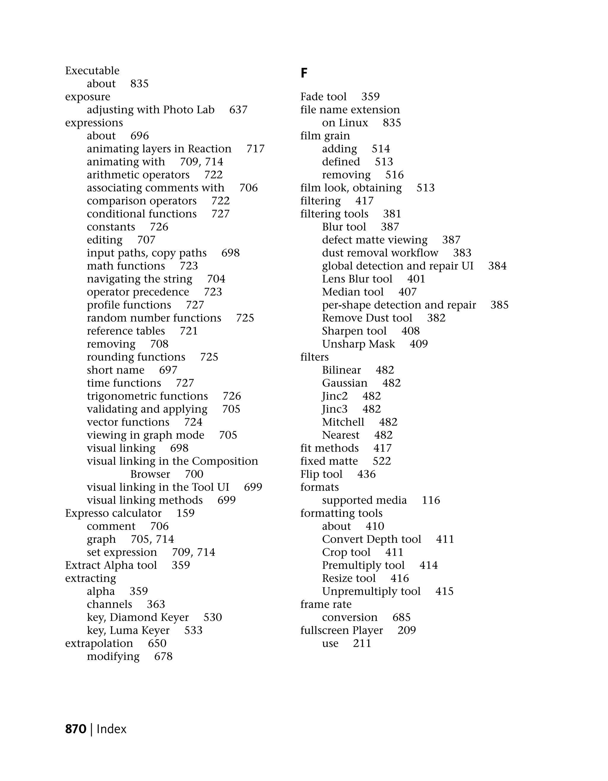 Executable                              F
    about 835
exposure                                Fade tool 359
    adjusting with Photo Lab 637        file name extension
expressions                                  on Linux 835
    about 696                           film grain
    animating layers in Reaction 717         adding 514
    animating with 709, 714                  defined 513
    arithmetic operators 722                 removing 516
    associating comments with 706       film look, obtaining 513
    comparison operators 722            filtering 417
    conditional functions 727           filtering tools 381
    constants 726                            Blur tool 387
    editing 707                              defect matte viewing 387
    input paths, copy paths 698              dust removal workflow 383
    math functions 723                       global detection and repair UI   384
    navigating the string 704                Lens Blur tool 401
    operator precedence 723                  Median tool 407
    profile functions 727                    per-shape detection and repair   385
    random number functions 725              Remove Dust tool 382
    reference tables 721                     Sharpen tool 408
    removing 708                             Unsharp Mask 409
    rounding functions 725              filters
    short name 697                           Bilinear 482
    time functions 727                       Gaussian 482
    trigonometric functions 726              Jinc2 482
    validating and applying 705              Jinc3 482
    vector functions 724                     Mitchell 482
    viewing in graph mode 705                Nearest 482
    visual linking 698                  fit methods 417
    visual linking in the Composition   fixed matte 522
              Browser 700               Flip tool 436
    visual linking in the Tool UI 699   formats
    visual linking methods 699               supported media 116
Expresso calculator 159                 formatting tools
    comment 706                              about 410
    graph 705, 714                           Convert Depth tool 411
    set expression 709, 714                  Crop tool 411
Extract Alpha tool 359                       Premultiply tool 414
extracting                                   Resize tool 416
    alpha 359                                Unpremultiply tool 415
    channels 363                        frame rate
    key, Diamond Keyer 530                   conversion 685
    key, Luma Keyer 533                 fullscreen Player 209
extrapolation 650                            use 211
    modifying 678




870 | Index
 