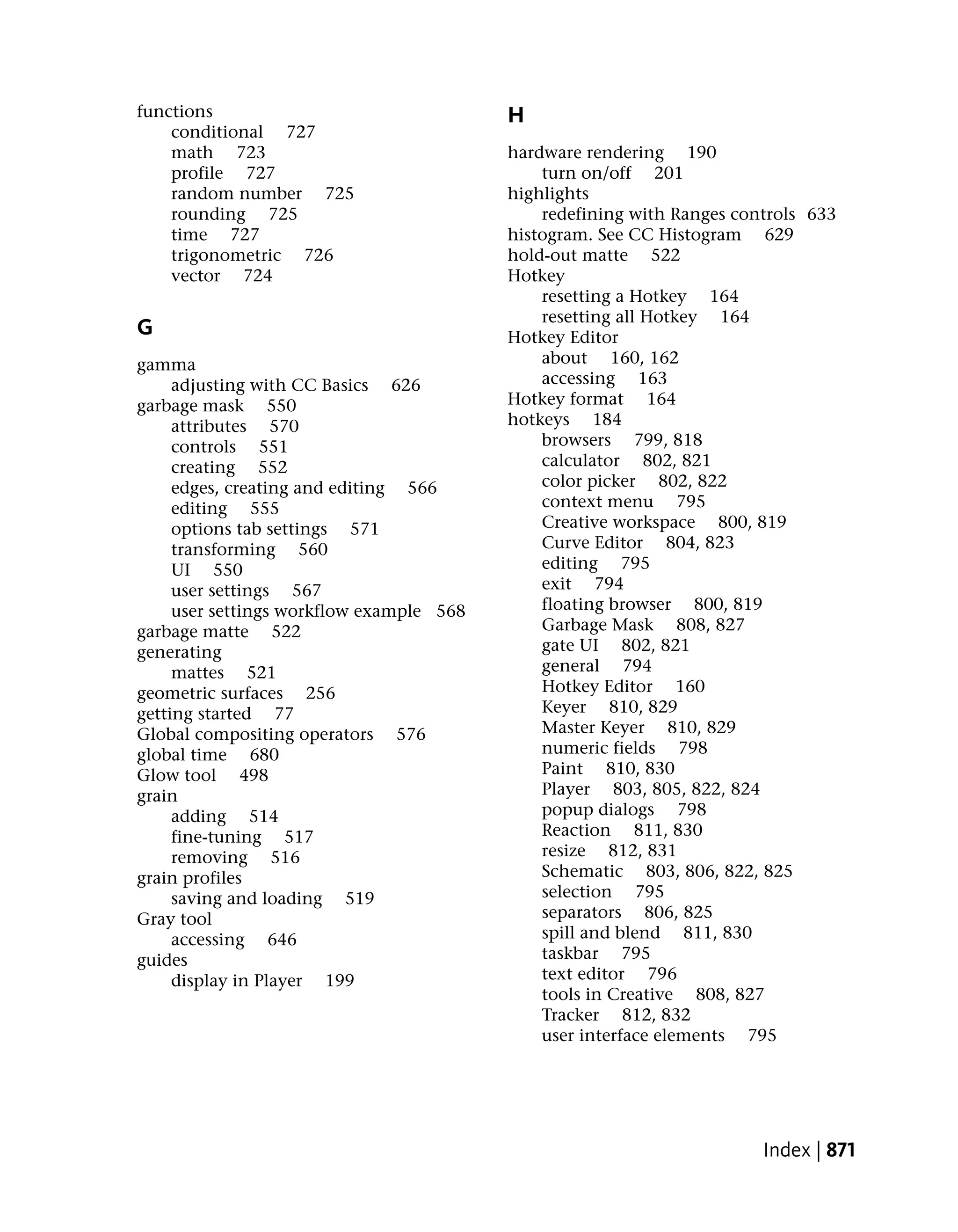 functions                                 H
    conditional 727
    math 723                              hardware rendering 190
    profile 727                               turn on/off 201
    random number 725                     highlights
    rounding 725                              redefining with Ranges controls 633
    time 727                              histogram. See CC Histogram 629
    trigonometric 726                     hold-out matte 522
    vector 724                            Hotkey
                                              resetting a Hotkey 164
                                              resetting all Hotkey 164
G                                         Hotkey Editor
gamma                                         about 160, 162
     adjusting with CC Basics 626             accessing 163
garbage mask 550                          Hotkey format 164
     attributes 570                       hotkeys 184
     controls 551                             browsers 799, 818
     creating 552                             calculator 802, 821
     edges, creating and editing 566          color picker 802, 822
     editing 555                              context menu 795
     options tab settings 571                 Creative workspace 800, 819
     transforming 560                         Curve Editor 804, 823
     UI 550                                   editing 795
     user settings 567                        exit 794
     user settings workflow example 568       floating browser 800, 819
garbage matte 522                             Garbage Mask 808, 827
generating                                    gate UI 802, 821
     mattes 521                               general 794
geometric surfaces 256                        Hotkey Editor 160
getting started 77                            Keyer 810, 829
Global compositing operators 576              Master Keyer 810, 829
global time 680                               numeric fields 798
Glow tool 498                                 Paint 810, 830
grain                                         Player 803, 805, 822, 824
     adding 514                               popup dialogs 798
     fine-tuning 517                          Reaction 811, 830
     removing 516                             resize 812, 831
grain profiles                                Schematic 803, 806, 822, 825
     saving and loading 519                   selection 795
Gray tool                                     separators 806, 825
     accessing 646                            spill and blend 811, 830
guides                                        taskbar 795
     display in Player 199                    text editor 796
                                              tools in Creative 808, 827
                                              Tracker 812, 832
                                              user interface elements 795




                                                                        Index | 871
 