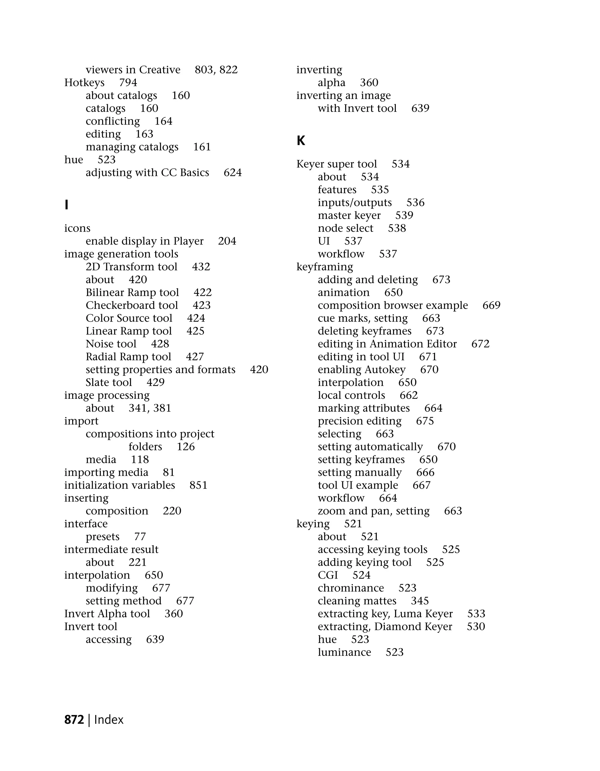 viewers in Creative 803, 822             inverting
Hotkeys 794                                     alpha 360
   about catalogs 160                       inverting an image
   catalogs 160                                 with Invert tool   639
   conflicting 164
   editing 163
   managing catalogs 161                    K
hue 523                                     Keyer super tool 534
   adjusting with CC Basics 624                 about 534
                                                features 535
I                                               inputs/outputs 536
                                                master keyer 539
icons                                           node select 538
     enable display in Player 204               UI 537
image generation tools                          workflow 537
     2D Transform tool 432                  keyframing
     about 420                                  adding and deleting 673
     Bilinear Ramp tool 422                     animation 650
     Checkerboard tool 423                      composition browser example 669
     Color Source tool 424                      cue marks, setting 663
     Linear Ramp tool 425                       deleting keyframes 673
     Noise tool 428                             editing in Animation Editor 672
     Radial Ramp tool 427                       editing in tool UI 671
     setting properties and formats   420       enabling Autokey 670
     Slate tool 429                             interpolation 650
image processing                                local controls 662
     about 341, 381                             marking attributes 664
import                                          precision editing 675
     compositions into project                  selecting 663
              folders 126                       setting automatically 670
     media 118                                  setting keyframes 650
importing media 81                              setting manually 666
initialization variables 851                    tool UI example 667
inserting                                       workflow 664
     composition 220                            zoom and pan, setting 663
interface                                   keying 521
     presets 77                                 about 521
intermediate result                             accessing keying tools 525
     about 221                                  adding keying tool 525
interpolation 650                               CGI 524
     modifying 677                              chrominance 523
     setting method 677                         cleaning mattes 345
Invert Alpha tool 360                           extracting key, Luma Keyer 533
Invert tool                                     extracting, Diamond Keyer 530
     accessing 639                              hue 523
                                                luminance 523




872 | Index
 