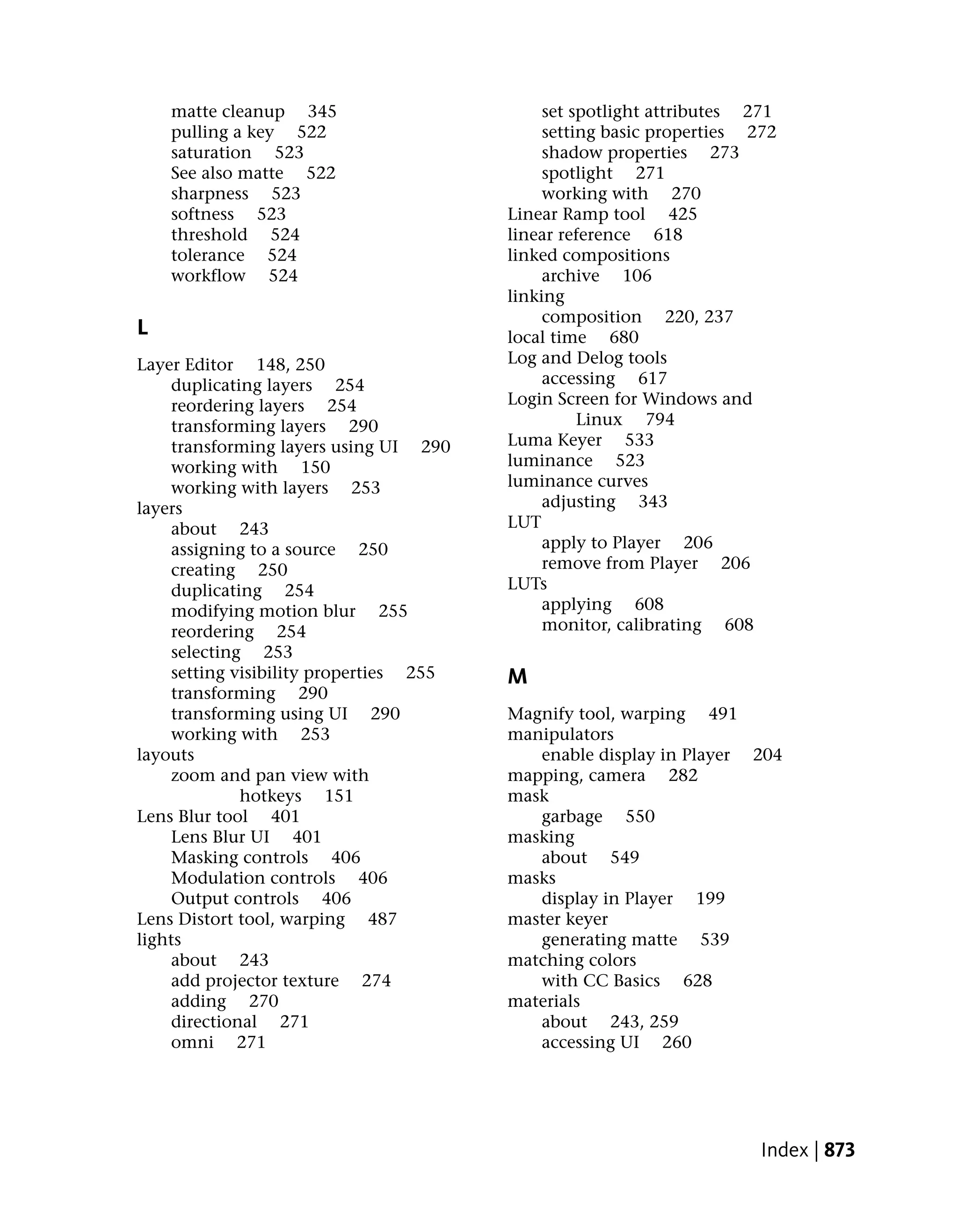 matte cleanup 345                         set spotlight attributes 271
    pulling a key 522                         setting basic properties 272
    saturation 523                            shadow properties 273
    See also matte 522                        spotlight 271
    sharpness 523                             working with 270
    softness 523                         Linear Ramp tool 425
    threshold 524                        linear reference 618
    tolerance 524                        linked compositions
    workflow 524                              archive 106
                                         linking
                                              composition 220, 237
L                                        local time 680
Layer Editor 148, 250                    Log and Delog tools
     duplicating layers 254                   accessing 617
     reordering layers 254               Login Screen for Windows and
     transforming layers 290                       Linux 794
     transforming layers using UI 290    Luma Keyer 533
     working with 150                    luminance 523
     working with layers 253             luminance curves
layers                                        adjusting 343
     about 243                           LUT
     assigning to a source 250                apply to Player 206
     creating 250                             remove from Player 206
     duplicating 254                     LUTs
     modifying motion blur 255                applying 608
     reordering 254                           monitor, calibrating 608
     selecting 253
     setting visibility properties 255   M
     transforming 290
     transforming using UI 290           Magnify tool, warping 491
     working with 253                    manipulators
layouts                                     enable display in Player 204
     zoom and pan view with              mapping, camera 282
              hotkeys 151                mask
Lens Blur tool 401                          garbage 550
     Lens Blur UI 401                    masking
     Masking controls 406                   about 549
     Modulation controls 406             masks
     Output controls 406                    display in Player 199
Lens Distort tool, warping 487           master keyer
lights                                      generating matte 539
     about 243                           matching colors
     add projector texture 274              with CC Basics 628
     adding 270                          materials
     directional 271                        about 243, 259
     omni 271                               accessing UI 260




                                                                        Index | 873
 