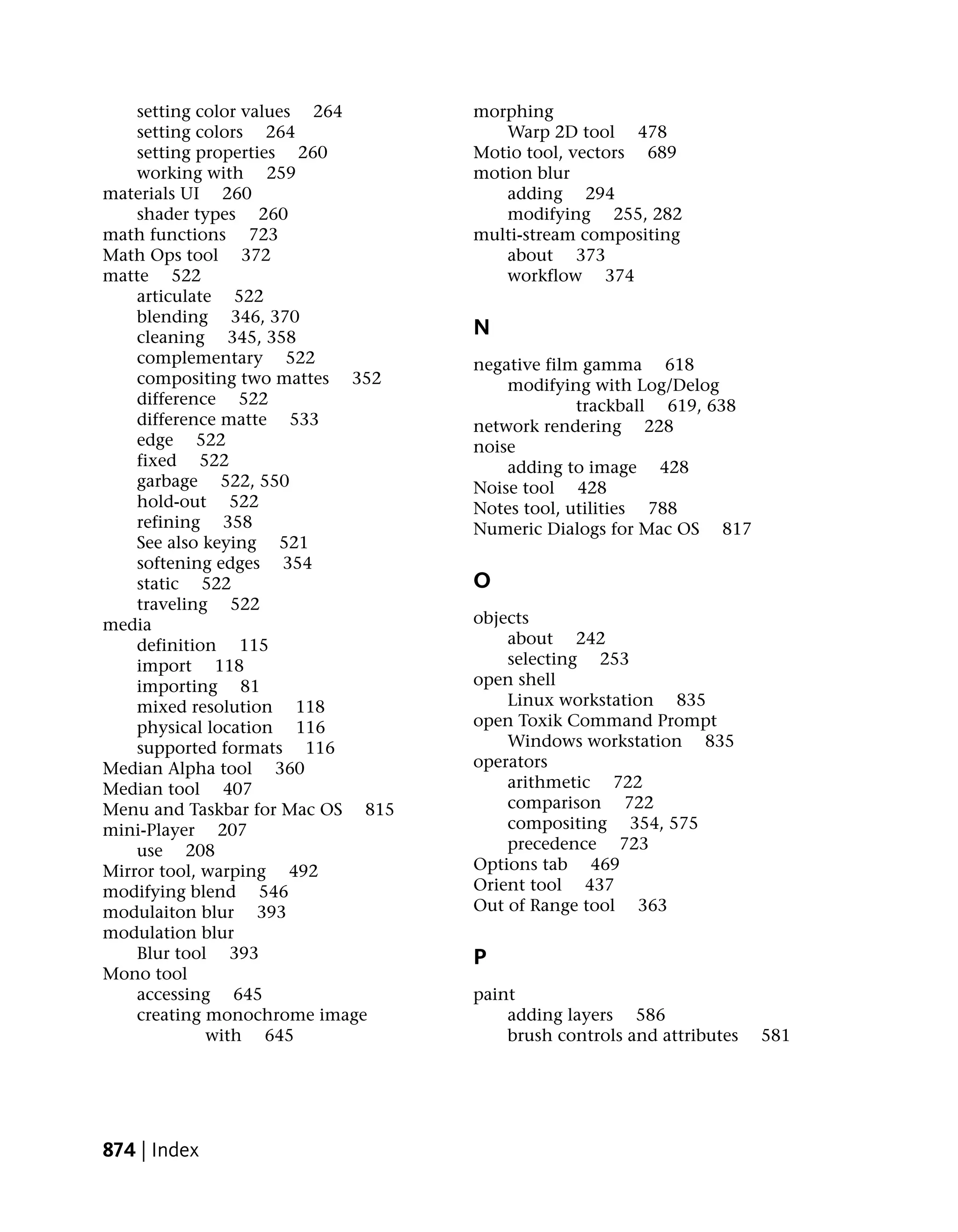 setting color values 264      morphing
    setting colors 264               Warp 2D tool 478
    setting properties 260        Motio tool, vectors 689
    working with 259              motion blur
materials UI 260                     adding 294
    shader types 260                 modifying 255, 282
math functions 723                multi-stream compositing
Math Ops tool 372                    about 373
matte 522                            workflow 374
    articulate 522
    blending 346, 370
    cleaning 345, 358             N
    complementary 522             negative film gamma 618
    compositing two mattes 352        modifying with Log/Delog
    difference 522                             trackball 619, 638
    difference matte 533          network rendering 228
    edge 522                      noise
    fixed 522                         adding to image 428
    garbage 522, 550              Noise tool 428
    hold-out 522                  Notes tool, utilities 788
    refining 358                  Numeric Dialogs for Mac OS 817
    See also keying 521
    softening edges 354
    static 522                    O
    traveling 522
media                             objects
    definition 115                    about 242
    import 118                        selecting 253
    importing 81                  open shell
    mixed resolution 118              Linux workstation 835
    physical location 116         open Toxik Command Prompt
    supported formats 116             Windows workstation 835
Median Alpha tool 360             operators
Median tool 407                       arithmetic 722
Menu and Taskbar for Mac OS 815       comparison 722
mini-Player 207                       compositing 354, 575
    use 208                           precedence 723
Mirror tool, warping 492          Options tab 469
modifying blend 546               Orient tool 437
modulaiton blur 393               Out of Range tool 363
modulation blur
    Blur tool 393                 P
Mono tool
    accessing 645                 paint
    creating monochrome image         adding layers 586
             with 645                 brush controls and attributes   581




874 | Index
 