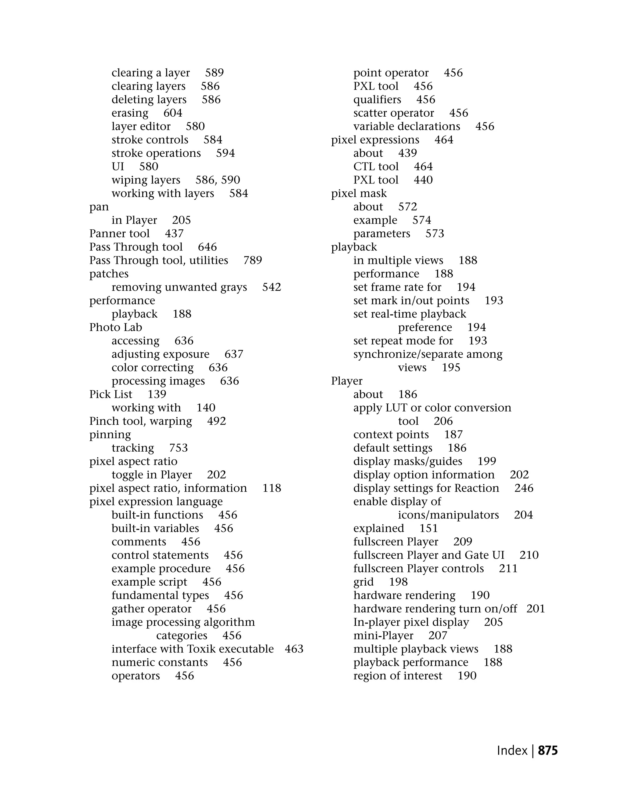clearing a layer 589                    point operator 456
      clearing layers 586                     PXL tool 456
      deleting layers 586                     qualifiers 456
      erasing 604                             scatter operator 456
      layer editor 580                        variable declarations 456
      stroke controls 584                 pixel expressions 464
      stroke operations 594                   about 439
      UI 580                                  CTL tool 464
      wiping layers 586, 590                  PXL tool 440
      working with layers 584             pixel mask
pan                                           about 572
    in Player 205                             example 574
Panner tool 437                               parameters 573
Pass Through tool 646                     playback
Pass Through tool, utilities 789              in multiple views 188
patches                                       performance 188
    removing unwanted grays 542               set frame rate for 194
performance                                   set mark in/out points 193
    playback 188                              set real-time playback
Photo Lab                                               preference 194
    accessing 636                             set repeat mode for 193
    adjusting exposure 637                    synchronize/separate among
    color correcting 636                                views 195
    processing images 636                 Player
Pick List 139                                 about 186
    working with 140                          apply LUT or color conversion
Pinch tool, warping 492                                 tool 206
pinning                                       context points 187
    tracking 753                              default settings 186
pixel aspect ratio                            display masks/guides 199
    toggle in Player 202                      display option information 202
pixel aspect ratio, information 118           display settings for Reaction 246
pixel expression language                     enable display of
    built-in functions 456                              icons/manipulators 204
    built-in variables 456                    explained 151
    comments 456                              fullscreen Player 209
    control statements 456                    fullscreen Player and Gate UI 210
    example procedure 456                     fullscreen Player controls 211
    example script 456                        grid 198
    fundamental types 456                     hardware rendering 190
    gather operator 456                       hardware rendering turn on/off 201
    image processing algorithm                In-player pixel display 205
              categories 456                  mini-Player 207
    interface with Toxik executable 463       multiple playback views 188
    numeric constants 456                     playback performance 188
    operators 456                             region of interest 190




                                                                       Index | 875
 