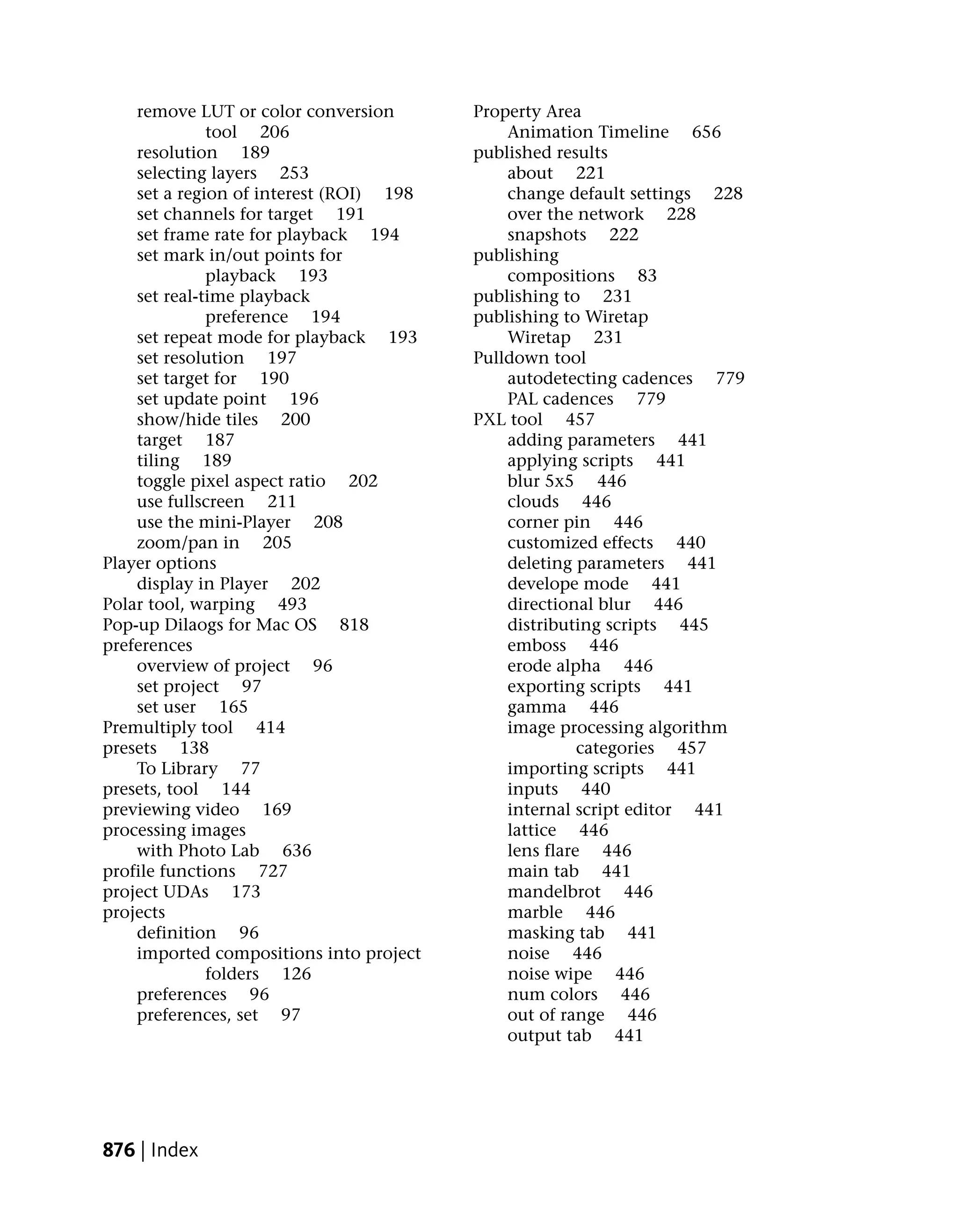 remove LUT or color conversion       Property Area
              tool 206                       Animation Timeline 656
    resolution 189                       published results
    selecting layers 253                     about 221
    set a region of interest (ROI) 198       change default settings 228
    set channels for target 191              over the network 228
    set frame rate for playback 194          snapshots 222
    set mark in/out points for           publishing
              playback 193                   compositions 83
    set real-time playback               publishing to 231
              preference 194             publishing to Wiretap
    set repeat mode for playback 193         Wiretap 231
    set resolution 197                   Pulldown tool
    set target for 190                       autodetecting cadences 779
    set update point 196                     PAL cadences 779
    show/hide tiles 200                  PXL tool 457
    target 187                               adding parameters 441
    tiling 189                               applying scripts 441
    toggle pixel aspect ratio 202            blur 5x5 446
    use fullscreen 211                       clouds 446
    use the mini-Player 208                  corner pin 446
    zoom/pan in 205                          customized effects 440
Player options                               deleting parameters 441
    display in Player 202                    develope mode 441
Polar tool, warping 493                      directional blur 446
Pop-up Dilaogs for Mac OS 818                distributing scripts 445
preferences                                  emboss 446
    overview of project 96                   erode alpha 446
    set project 97                           exporting scripts 441
    set user 165                             gamma 446
Premultiply tool 414                         image processing algorithm
presets 138                                            categories 457
    To Library 77                            importing scripts 441
presets, tool 144                            inputs 440
previewing video 169                         internal script editor 441
processing images                            lattice 446
    with Photo Lab 636                       lens flare 446
profile functions 727                        main tab 441
project UDAs 173                             mandelbrot 446
projects                                     marble 446
    definition 96                            masking tab 441
    imported compositions into project       noise 446
              folders 126                    noise wipe 446
    preferences 96                           num colors 446
    preferences, set 97                      out of range 446
                                             output tab 441




876 | Index
 
