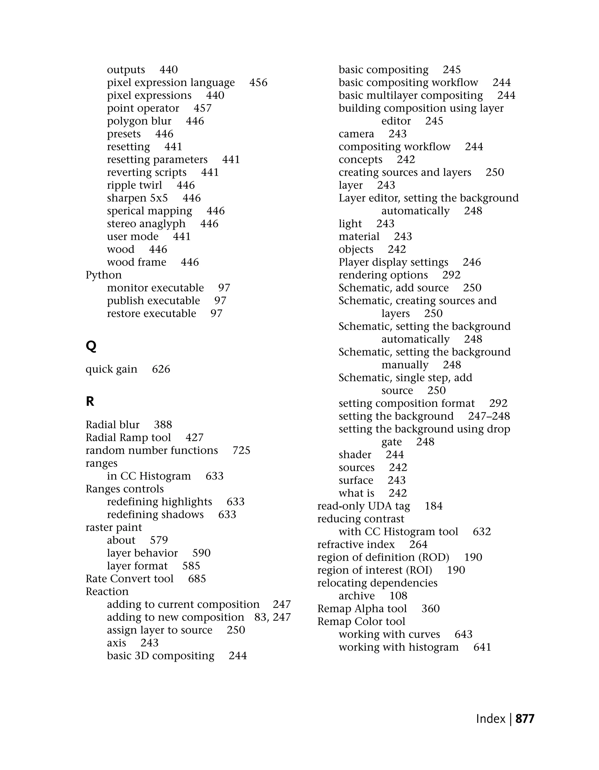 outputs 440                               basic compositing 245
    pixel expression language 456             basic compositing workflow 244
    pixel expressions 440                     basic multilayer compositing 244
    point operator 457                        building composition using layer
    polygon blur 446                                   editor 245
    presets 446                               camera 243
    resetting 441                             compositing workflow 244
    resetting parameters 441                  concepts 242
    reverting scripts 441                     creating sources and layers 250
    ripple twirl 446                          layer 243
    sharpen 5x5 446                           Layer editor, setting the background
    sperical mapping 446                               automatically 248
    stereo anaglyph 446                       light 243
    user mode 441                             material 243
    wood 446                                  objects 242
    wood frame 446                            Player display settings 246
Python                                        rendering options 292
    monitor executable 97                     Schematic, add source 250
    publish executable 97                     Schematic, creating sources and
    restore executable 97                              layers 250
                                              Schematic, setting the background
                                                       automatically 248
Q                                             Schematic, setting the background
quick gain   626                                       manually 248
                                              Schematic, single step, add
                                                       source 250
R                                             setting composition format 292
                                              setting the background 247–248
Radial blur 388                               setting the background using drop
Radial Ramp tool 427                                   gate 248
random number functions 725                   shader 244
ranges                                        sources 242
     in CC Histogram 633                      surface 243
Ranges controls                               what is 242
     redefining highlights 633           read-only UDA tag 184
     redefining shadows 633              reducing contrast
raster paint                                  with CC Histogram tool 632
     about 579                           refractive index 264
     layer behavior 590                  region of definition (ROD) 190
     layer format 585                    region of interest (ROI) 190
Rate Convert tool 685                    relocating dependencies
Reaction                                      archive 108
     adding to current composition 247   Remap Alpha tool 360
     adding to new composition 83, 247   Remap Color tool
     assign layer to source 250               working with curves 643
     axis 243                                 working with histogram 641
     basic 3D compositing 244




                                                                         Index | 877
 