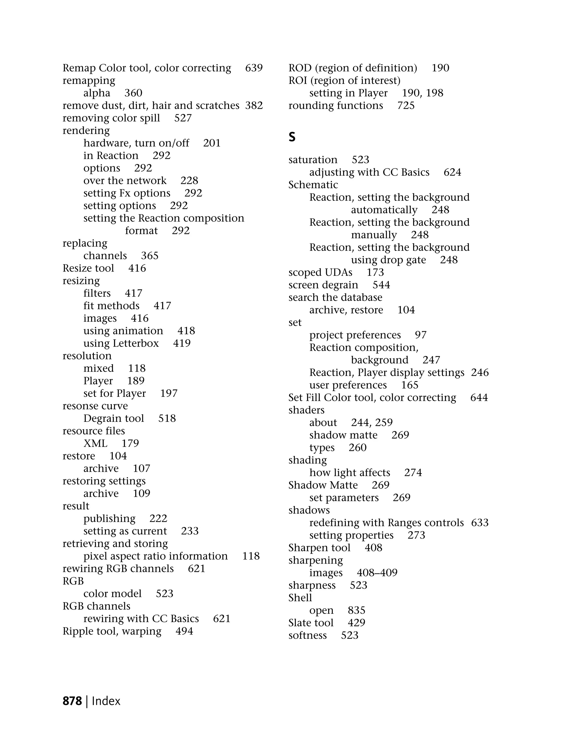 Remap Color tool, color correcting 639      ROD (region of definition) 190
remapping                                   ROI (region of interest)
     alpha 360                                  setting in Player 190, 198
remove dust, dirt, hair and scratches 382   rounding functions 725
removing color spill 527
rendering
     hardware, turn on/off 201              S
     in Reaction 292                        saturation 523
     options 292                                 adjusting with CC Basics 624
     over the network 228                   Schematic
     setting Fx options 292                      Reaction, setting the background
     setting options 292                                  automatically 248
     setting the Reaction composition            Reaction, setting the background
               format 292                                 manually 248
replacing                                        Reaction, setting the background
     channels 365                                         using drop gate 248
Resize tool 416                             scoped UDAs 173
resizing                                    screen degrain 544
     filters 417                            search the database
     fit methods 417                             archive, restore 104
     images 416                             set
     using animation 418                         project preferences 97
     using Letterbox 419                         Reaction composition,
resolution                                                background 247
     mixed 118                                   Reaction, Player display settings 246
     Player 189                                  user preferences 165
     set for Player 197                     Set Fill Color tool, color correcting 644
resonse curve                               shaders
     Degrain tool 518                            about 244, 259
resource files                                   shadow matte 269
     XML 179                                     types 260
restore 104                                 shading
     archive 107                                 how light affects 274
restoring settings                          Shadow Matte 269
     archive 109                                 set parameters 269
result                                      shadows
     publishing 222                              redefining with Ranges controls 633
     setting as current 233                      setting properties 273
retrieving and storing                      Sharpen tool 408
     pixel aspect ratio information 118     sharpening
rewiring RGB channels 621                        images 408–409
RGB                                         sharpness 523
     color model 523                        Shell
RGB channels                                     open 835
     rewiring with CC Basics 621            Slate tool 429
Ripple tool, warping 494                    softness 523




878 | Index
 