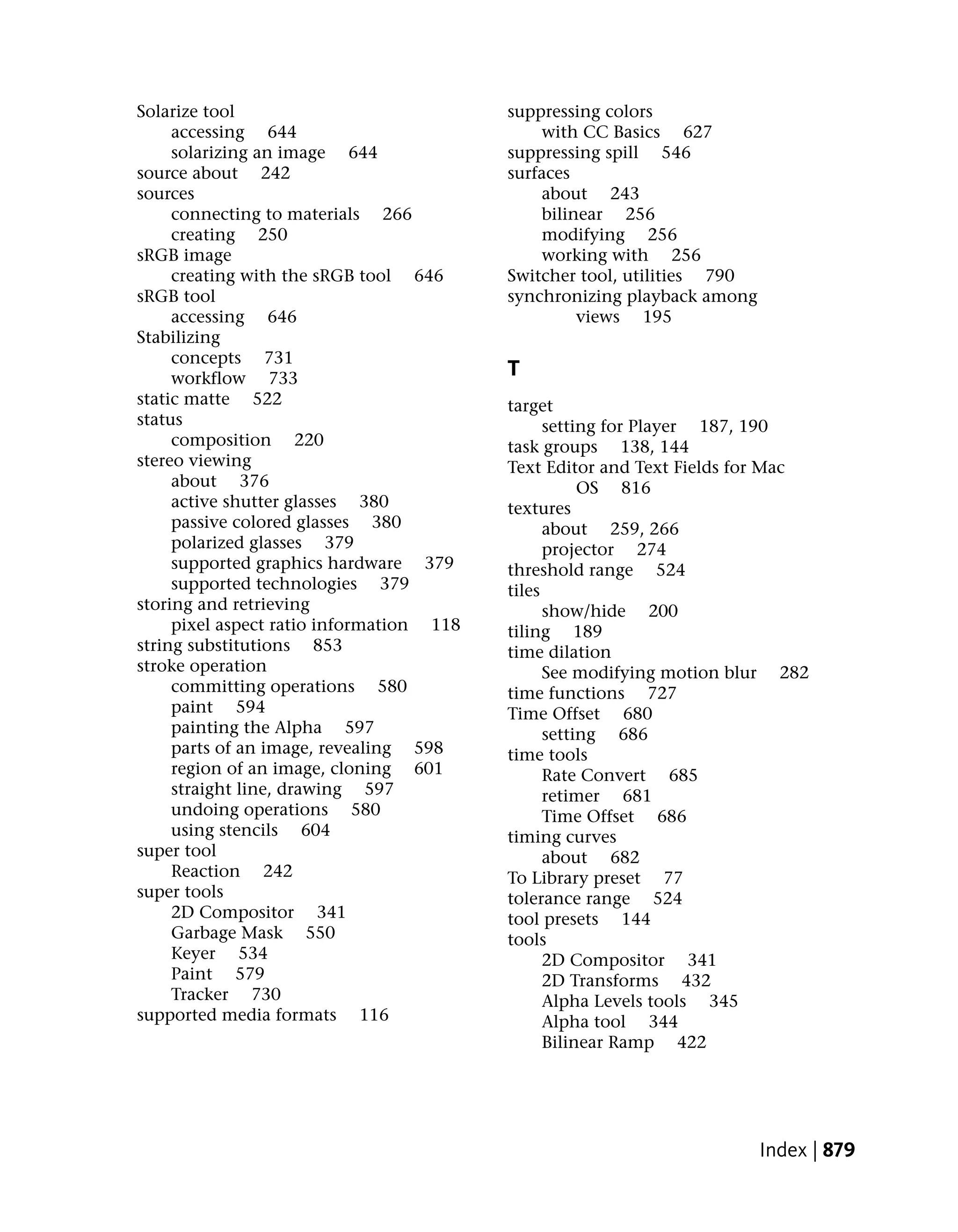 Solarize tool                             suppressing colors
     accessing 644                            with CC Basics 627
     solarizing an image 644              suppressing spill 546
source about 242                          surfaces
sources                                       about 243
     connecting to materials 266              bilinear 256
     creating 250                             modifying 256
sRGB image                                    working with 256
     creating with the sRGB tool 646      Switcher tool, utilities 790
sRGB tool                                 synchronizing playback among
     accessing 646                                 views 195
Stabilizing
     concepts 731
     workflow 733                         T
static matte 522                          target
status                                          setting for Player 187, 190
     composition 220                      task groups 138, 144
stereo viewing                            Text Editor and Text Fields for Mac
     about 376                                       OS 816
     active shutter glasses 380           textures
     passive colored glasses 380                about 259, 266
     polarized glasses 379                      projector 274
     supported graphics hardware 379      threshold range 524
     supported technologies 379           tiles
storing and retrieving                          show/hide 200
     pixel aspect ratio information 118   tiling 189
string substitutions 853                  time dilation
stroke operation                                See modifying motion blur 282
     committing operations 580            time functions 727
     paint 594                            Time Offset 680
     painting the Alpha 597                     setting 686
     parts of an image, revealing 598     time tools
     region of an image, cloning 601            Rate Convert 685
     straight line, drawing 597                 retimer 681
     undoing operations 580                     Time Offset 686
     using stencils 604                   timing curves
super tool                                      about 682
     Reaction 242                         To Library preset 77
super tools                               tolerance range 524
     2D Compositor 341                    tool presets 144
     Garbage Mask 550                     tools
     Keyer 534                                  2D Compositor 341
     Paint 579                                  2D Transforms 432
     Tracker 730                                Alpha Levels tools 345
supported media formats 116                     Alpha tool 344
                                                Bilinear Ramp 422




                                                                         Index | 879
 