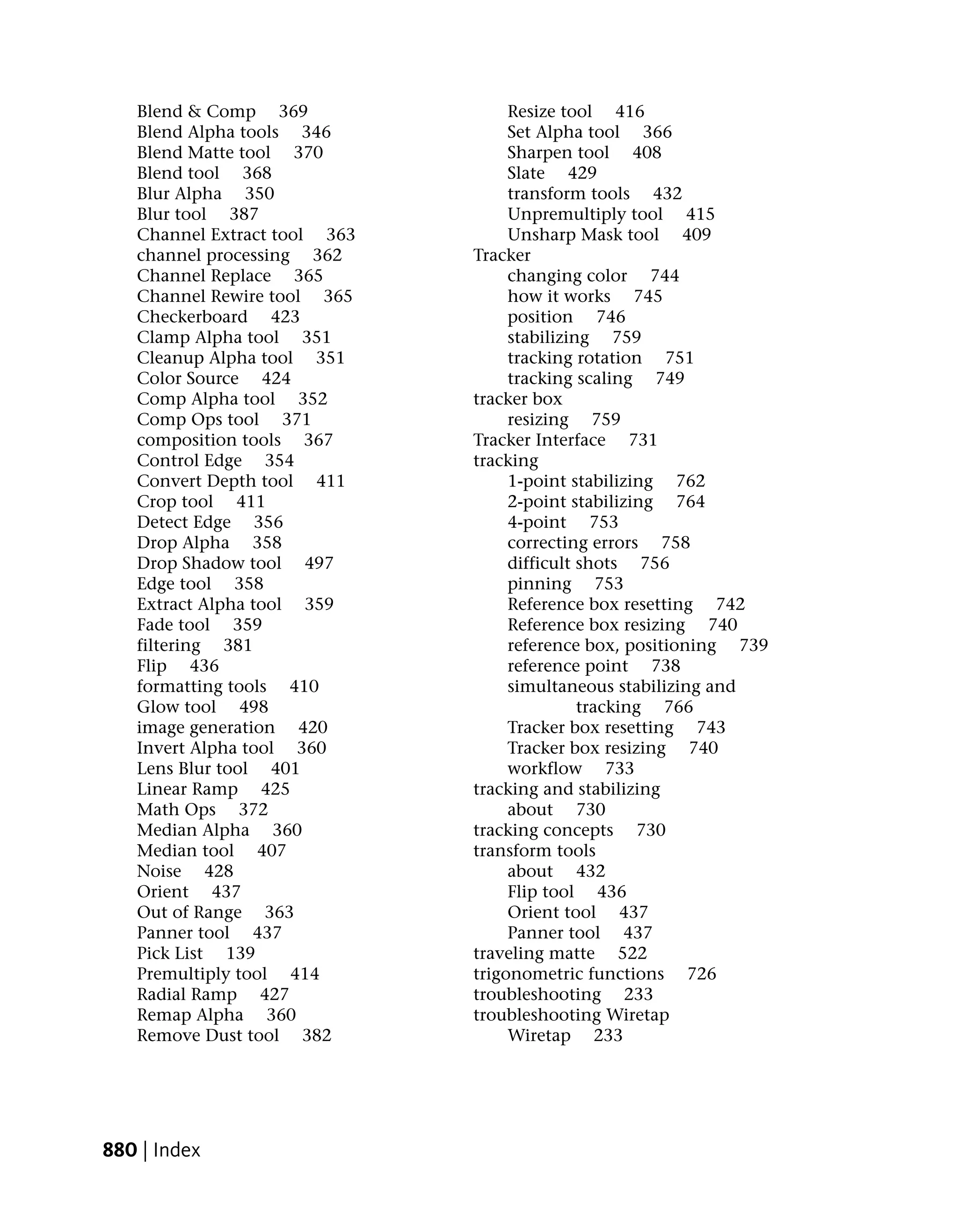 Blend & Comp 369                Resize tool 416
   Blend Alpha tools 346           Set Alpha tool 366
   Blend Matte tool 370            Sharpen tool 408
   Blend tool 368                  Slate 429
   Blur Alpha 350                  transform tools 432
   Blur tool 387                   Unpremultiply tool 415
   Channel Extract tool 363        Unsharp Mask tool 409
   channel processing 362     Tracker
   Channel Replace 365             changing color 744
   Channel Rewire tool 365         how it works 745
   Checkerboard 423                position 746
   Clamp Alpha tool 351            stabilizing 759
   Cleanup Alpha tool 351          tracking rotation 751
   Color Source 424                tracking scaling 749
   Comp Alpha tool 352        tracker box
   Comp Ops tool 371               resizing 759
   composition tools 367      Tracker Interface 731
   Control Edge 354           tracking
   Convert Depth tool 411          1-point stabilizing 762
   Crop tool 411                   2-point stabilizing 764
   Detect Edge 356                 4-point 753
   Drop Alpha 358                  correcting errors 758
   Drop Shadow tool 497            difficult shots 756
   Edge tool 358                   pinning 753
   Extract Alpha tool 359          Reference box resetting 742
   Fade tool 359                   Reference box resizing 740
   filtering 381                   reference box, positioning 739
   Flip 436                        reference point 738
   formatting tools 410            simultaneous stabilizing and
   Glow tool 498                             tracking 766
   image generation 420            Tracker box resetting 743
   Invert Alpha tool 360           Tracker box resizing 740
   Lens Blur tool 401              workflow 733
   Linear Ramp 425            tracking and stabilizing
   Math Ops 372                    about 730
   Median Alpha 360           tracking concepts 730
   Median tool 407            transform tools
   Noise 428                       about 432
   Orient 437                      Flip tool 436
   Out of Range 363                Orient tool 437
   Panner tool 437                 Panner tool 437
   Pick List 139              traveling matte 522
   Premultiply tool 414       trigonometric functions 726
   Radial Ramp 427            troubleshooting 233
   Remap Alpha 360            troubleshooting Wiretap
   Remove Dust tool 382            Wiretap 233




880 | Index
 