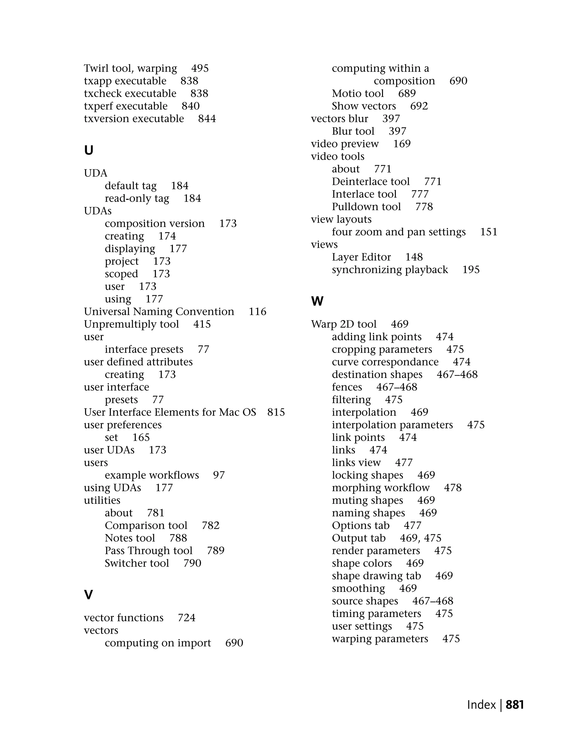 Twirl tool, warping 495                      computing within a
txapp executable 838                                  composition 690
txcheck executable 838                       Motio tool 689
txperf executable 840                        Show vectors 692
txversion executable 844                 vectors blur 397
                                             Blur tool 397
                                         video preview 169
U                                        video tools
UDA                                          about 771
     default tag 184                         Deinterlace tool 771
     read-only tag 184                       Interlace tool 777
UDAs                                         Pulldown tool 778
     composition version 173             view layouts
     creating 174                            four zoom and pan settings 151
     displaying 177                      views
     project 173                             Layer Editor 148
     scoped 173                              synchronizing playback 195
     user 173
     using 177                           W
Universal Naming Convention 116
Unpremultiply tool 415                   Warp 2D tool 469
user                                        adding link points 474
     interface presets 77                   cropping parameters 475
user defined attributes                     curve correspondance 474
     creating 173                           destination shapes 467–468
user interface                              fences 467–468
     presets 77                             filtering 475
User Interface Elements for Mac OS 815      interpolation 469
user preferences                            interpolation parameters 475
     set 165                                link points 474
user UDAs 173                               links 474
users                                       links view 477
     example workflows 97                   locking shapes 469
using UDAs 177                              morphing workflow 478
utilities                                   muting shapes 469
     about 781                              naming shapes 469
     Comparison tool 782                    Options tab 477
     Notes tool 788                         Output tab 469, 475
     Pass Through tool 789                  render parameters 475
     Switcher tool 790                      shape colors 469
                                            shape drawing tab 469
                                            smoothing 469
V                                           source shapes 467–468
vector functions 724                        timing parameters 475
vectors                                     user settings 475
    computing on import    690              warping parameters 475




                                                                     Index | 881
 