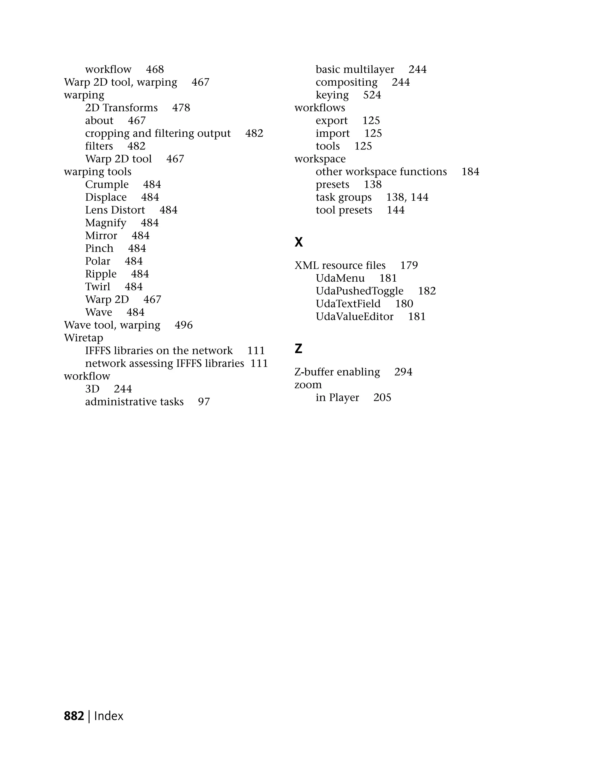 workflow 468                               basic multilayer 244
Warp 2D tool, warping 467                      compositing 244
warping                                        keying 524
    2D Transforms 478                       workflows
    about 467                                  export 125
    cropping and filtering output 482          import 125
    filters 482                                tools 125
    Warp 2D tool 467                        workspace
warping tools                                  other workspace functions   184
    Crumple 484                                presets 138
    Displace 484                               task groups 138, 144
    Lens Distort 484                           tool presets 144
    Magnify 484
    Mirror 484
    Pinch 484                               X
    Polar 484                               XML resource files 179
    Ripple 484                                UdaMenu 181
    Twirl 484                                 UdaPushedToggle 182
    Warp 2D 467                               UdaTextField 180
    Wave 484                                  UdaValueEditor 181
Wave tool, warping 496
Wiretap
    IFFFS libraries on the network 111      Z
    network assessing IFFFS libraries 111
workflow                                    Z-buffer enabling 294
    3D 244                                  zoom
    administrative tasks 97                     in Player 205




882 | Index
 