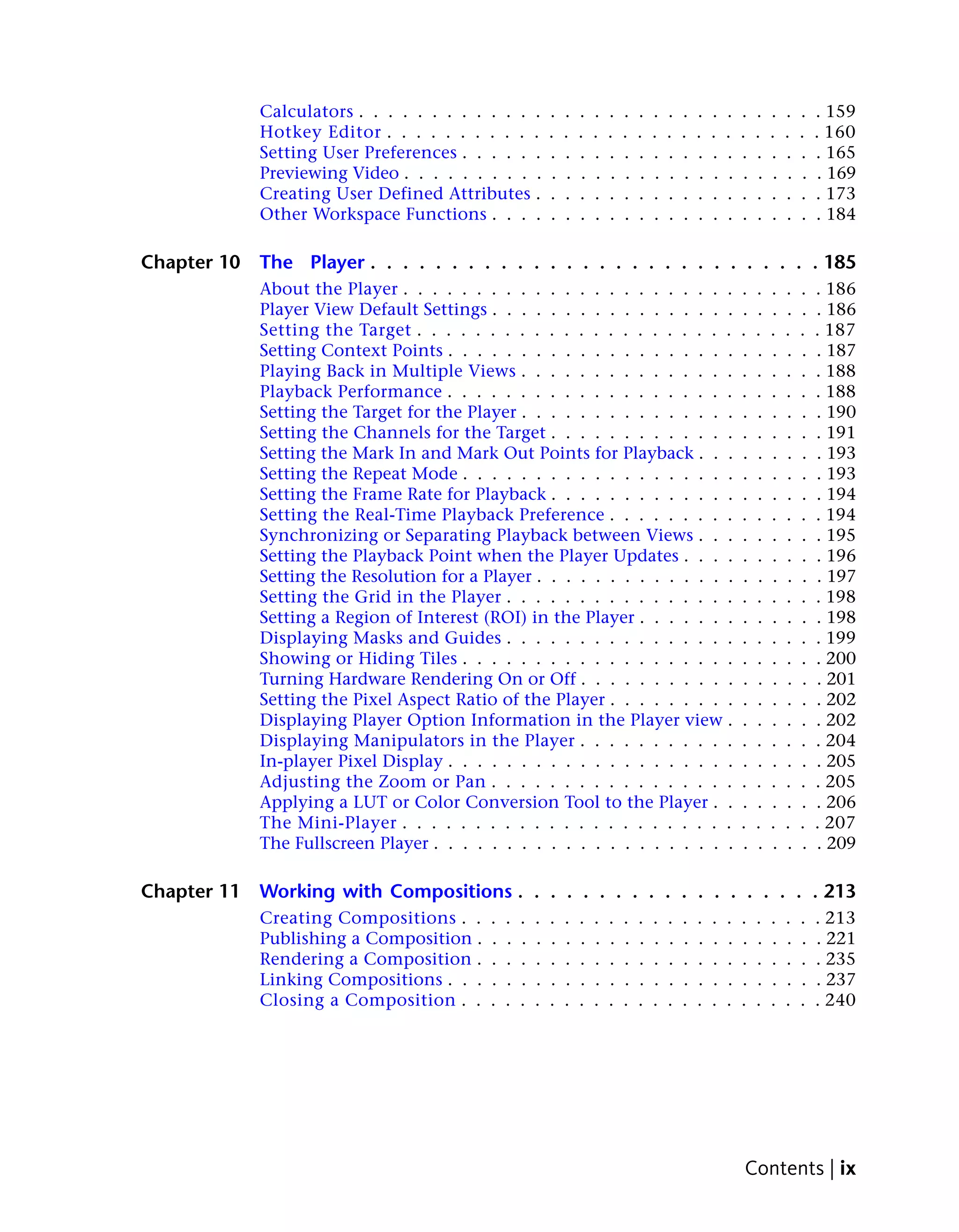 Calculators . . . . . . . . . . . . .         .    .    .    .    .    .    .    .    .    .    .    .    .    .    .    .    .    .    . 159
             Hotkey Editor . . . . . . . . . . .           .    .    .    .    .    .    .    .    .    .    .    .    .    .    .    .    .    .    . 160
             Setting User Preferences . . . . . .          .    .    .    .    .    .    .    .    .    .    .    .    .    .    .    .    .    .    . 165
             Previewing Video . . . . . . . . . .           .    .    .    .    .    .    .    .    .    .    .    .    .    .    .    .    .    .    . 169
             Creating User Defined Attributes .            .    .    .    .    .    .    .    .    .    .    .    .    .    .    .    .    .    .    . 173
             Other Workspace Functions . . . .             .    .    .    .    .    .    .    .    .    .    .    .    .    .    .    .    .    .    . 184

Chapter 10   The Player . . . . . . . . . . . . . . . . . . . . . . . . . . . . 185
             About the Player . . . . . . . . . . . . . . . . . . . . . . .                                                 .    .    .    .    .    . 186
             Player View Default Settings . . . . . . . . . . . . . . . . .                                                 .    .    .    .    .    . 186
             Setting the Target . . . . . . . . . . . . . . . . . . . . . .                                                 .    .    .    .    .    . 187
             Setting Context Points . . . . . . . . . . . . . . . . . . . .                                                 .    .    .    .    .    . 187
             Playing Back in Multiple Views . . . . . . . . . . . . . . .                                                   .    .    .    .    .    . 188
             Playback Performance . . . . . . . . . . . . . . . . . . . .                                                   .    .    .    .    .    . 188
             Setting the Target for the Player . . . . . . . . . . . . . . .                                                .    .    .    .    .    . 190
             Setting the Channels for the Target . . . . . . . . . . . . .                                                  .    .    .    .    .    . 191
             Setting the Mark In and Mark Out Points for Playback . . .                                                     .    .    .    .    .    . 193
             Setting the Repeat Mode . . . . . . . . . . . . . . . . . . .                                                  .    .    .    .    .    . 193
             Setting the Frame Rate for Playback . . . . . . . . . . . . .                                                  .    .    .    .    .    . 194
             Setting the Real-Time Playback Preference . . . . . . . . .                                                    .    .    .    .    .    . 194
             Synchronizing or Separating Playback between Views . . .                                                       .    .    .    .    .    . 195
             Setting the Playback Point when the Player Updates . . . .                                                     .    .    .    .    .    . 196
             Setting the Resolution for a Player . . . . . . . . . . . . . .                                                .    .    .    .    .    . 197
             Setting the Grid in the Player . . . . . . . . . . . . . . . .                                                 .    .    .    .    .    . 198
             Setting a Region of Interest (ROI) in the Player . . . . . . .                                                 .    .    .    .    .    . 198
             Displaying Masks and Guides . . . . . . . . . . . . . . . .                                                    .    .    .    .    .    . 199
             Showing or Hiding Tiles . . . . . . . . . . . . . . . . . . .                                                  .    .    .    .    .    . 200
             Turning Hardware Rendering On or Off . . . . . . . . . . .                                                     .    .    .    .    .    . 201
             Setting the Pixel Aspect Ratio of the Player . . . . . . . . .                                                 .    .    .    .    .    . 202
             Displaying Player Option Information in the Player view .                                                      .    .    .    .    .    . 202
             Displaying Manipulators in the Player . . . . . . . . . . .                                                    .    .    .    .    .    . 204
             In-player Pixel Display . . . . . . . . . . . . . . . . . . . .                                                .    .    .    .    .    . 205
             Adjusting the Zoom or Pan . . . . . . . . . . . . . . . . .                                                    .    .    .    .    .    . 205
             Applying a LUT or Color Conversion Tool to the Player . .                                                      .    .    .    .    .    . 206
             The Mini-Player . . . . . . . . . . . . . . . . . . . . . . .                                                  .    .    .    .    .    . 207
             The Fullscreen Player . . . . . . . . . . . . . . . . . . . . .                                                .    .    .    .    .    . 209

Chapter 11   Working with Compositions . . . . . . . . . . . . . . . . . . . 213
             Creating Compositions . .     .   .   .   .   .    .    .    .    .    .    .    .    .    .    .    .    .    .    .    .    .    .    . 213
             Publishing a Composition .    .   .   .   .   .    .    .    .    .    .    .    .    .    .    .    .    .    .    .    .    .    .    . 221
             Rendering a Composition .     .   .   .   .   .    .    .    .    .    .    .    .    .    .    .    .    .    .    .    .    .    .    . 235
             Linking Compositions . . .    .   .   .   .   .    .    .    .    .    .    .    .    .    .    .    .    .    .    .    .    .    .    . 237
             Closing a Composition . .     .   .   .   .   .    .    .    .    .    .    .    .    .    .    .    .    .    .    .    .    .    .    . 240




                                                                                                                             Contents | ix
 