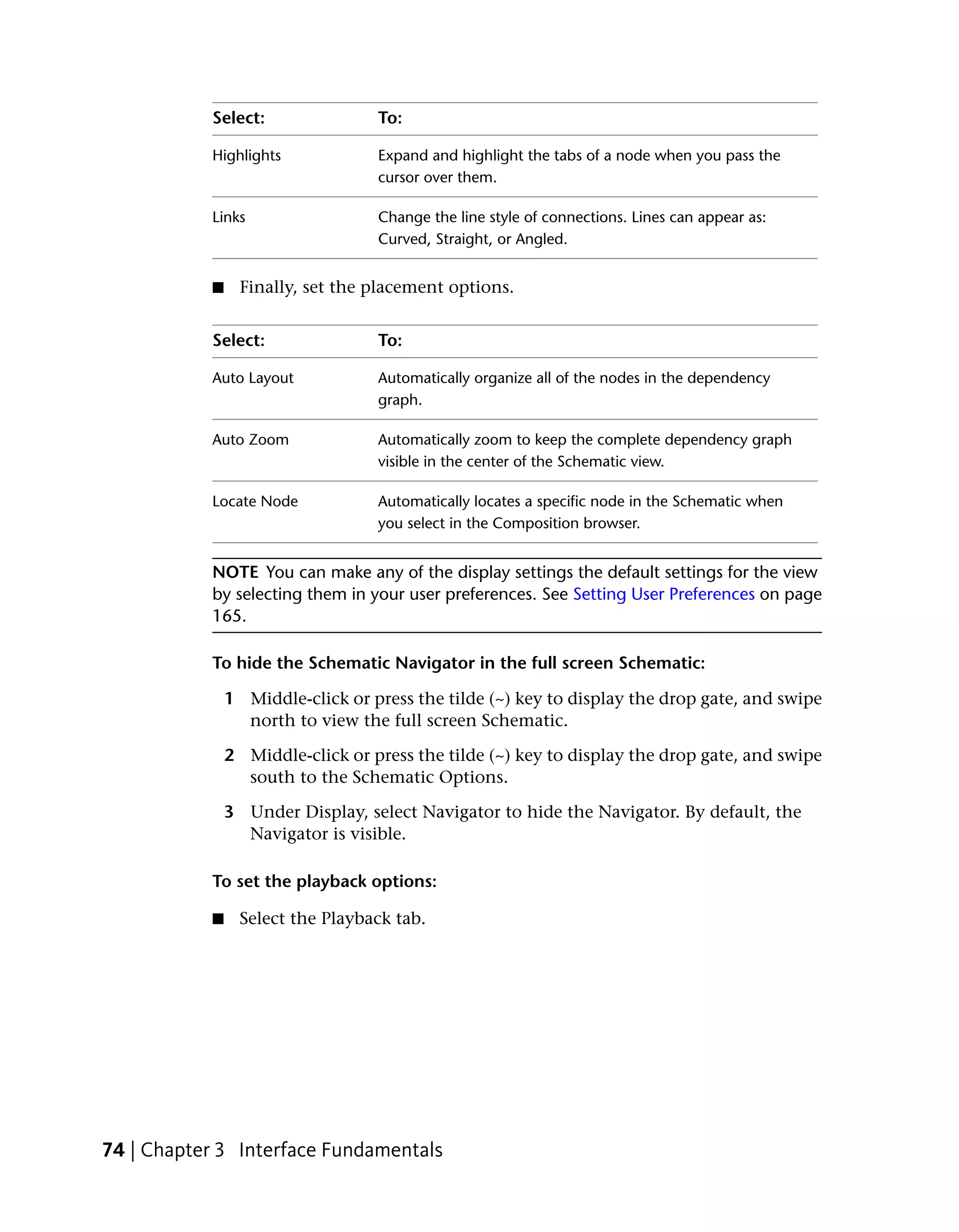 Select:                To:

           Highlights             Expand and highlight the tabs of a node when you pass the
                                  cursor over them.

           Links                  Change the line style of connections. Lines can appear as:
                                  Curved, Straight, or Angled.


           ■     Finally, set the placement options.


           Select:                To:

           Auto Layout            Automatically organize all of the nodes in the dependency
                                  graph.

           Auto Zoom              Automatically zoom to keep the complete dependency graph
                                  visible in the center of the Schematic view.

           Locate Node            Automatically locates a specific node in the Schematic when
                                  you select in the Composition browser.


           NOTE You can make any of the display settings the default settings for the view
           by selecting them in your user preferences. See Setting User Preferences on page
           165.

           To hide the Schematic Navigator in the full screen Schematic:

               1 Middle-click or press the tilde (~) key to display the drop gate, and swipe
                 north to view the full screen Schematic.

               2 Middle-click or press the tilde (~) key to display the drop gate, and swipe
                 south to the Schematic Options.

               3 Under Display, select Navigator to hide the Navigator. By default, the
                 Navigator is visible.

           To set the playback options:

           ■     Select the Playback tab.




74 | Chapter 3 Interface Fundamentals
 