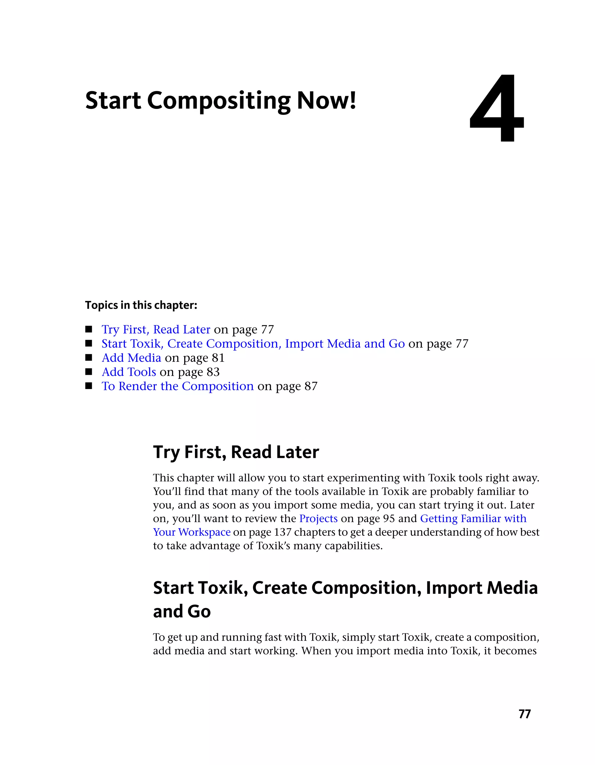 Start Compositing Now!
                                                                              4
Topics in this chapter:
■   Try First, Read Later on page 77
■   Start Toxik, Create Composition, Import Media and Go on page 77
■   Add Media on page 81
■   Add Tools on page 83
■   To Render the Composition on page 87




             Try First, Read Later
             This chapter will allow you to start experimenting with Toxik tools right away.
             You’ll find that many of the tools available in Toxik are probably familiar to
             you, and as soon as you import some media, you can start trying it out. Later
             on, you’ll want to review the Projects on page 95 and Getting Familiar with
             Your Workspace on page 137 chapters to get a deeper understanding of how best
             to take advantage of Toxik’s many capabilities.



             Start Toxik, Create Composition, Import Media
             and Go
             To get up and running fast with Toxik, simply start Toxik, create a composition,
             add media and start working. When you import media into Toxik, it becomes




                                                                                        77
 