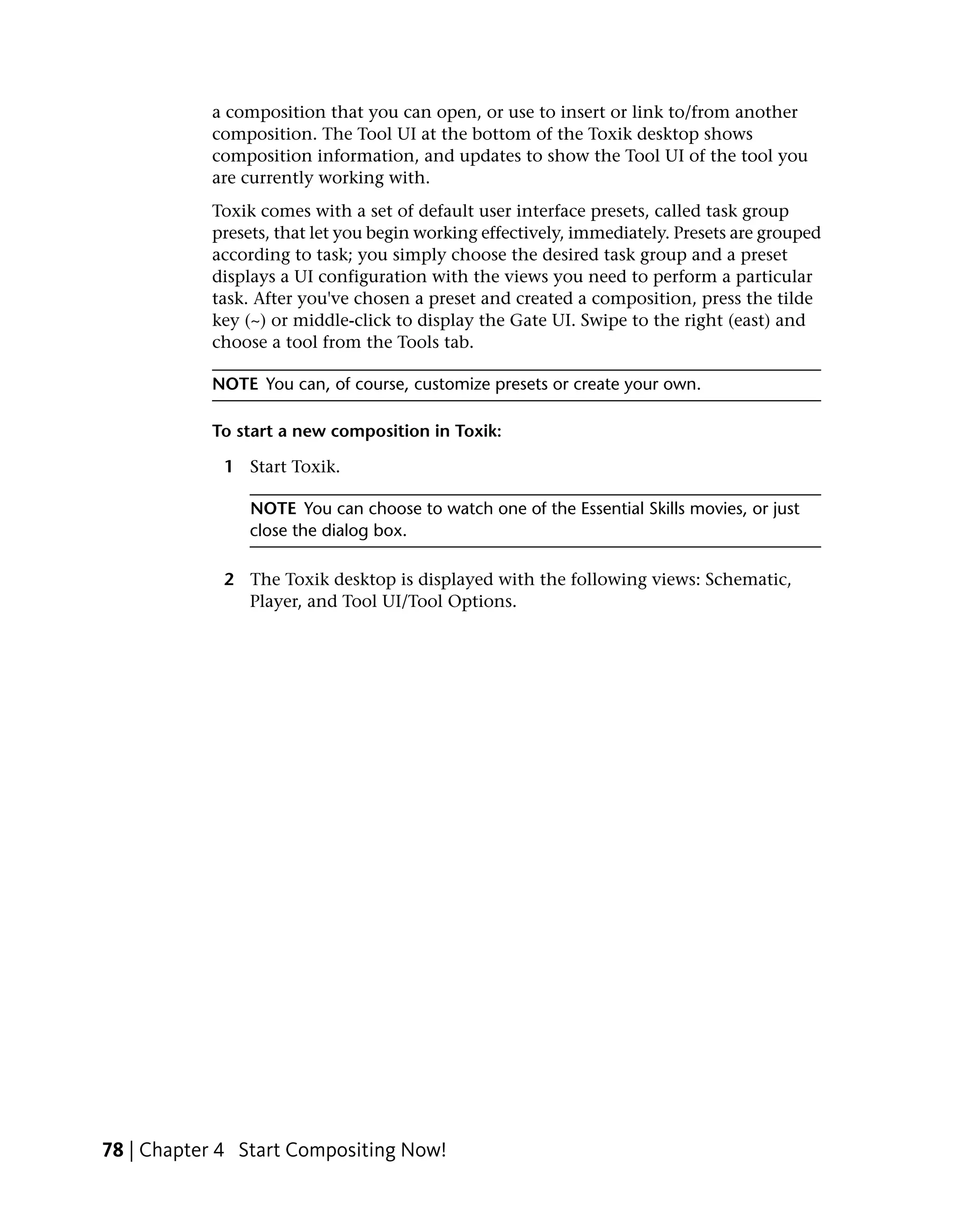 a composition that you can open, or use to insert or link to/from another
           composition. The Tool UI at the bottom of the Toxik desktop shows
           composition information, and updates to show the Tool UI of the tool you
           are currently working with.
           Toxik comes with a set of default user interface presets, called task group
           presets, that let you begin working effectively, immediately. Presets are grouped
           according to task; you simply choose the desired task group and a preset
           displays a UI configuration with the views you need to perform a particular
           task. After you've chosen a preset and created a composition, press the tilde
           key (~) or middle-click to display the Gate UI. Swipe to the right (east) and
           choose a tool from the Tools tab.

           NOTE You can, of course, customize presets or create your own.

           To start a new composition in Toxik:

             1 Start Toxik.

                NOTE You can choose to watch one of the Essential Skills movies, or just
                close the dialog box.

             2 The Toxik desktop is displayed with the following views: Schematic,
               Player, and Tool UI/Tool Options.




78 | Chapter 4 Start Compositing Now!
 