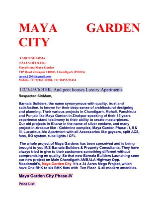 MAYA GARDEN CITY<br /> <br /> TARUN SHARMA<br />(SALES OFFICER)<br />MayaEstatz/Maya Garden <br />VIP Road Zirakpur 140603, Chandigarh (INDIA)<br />tarun.12004@gmail.com<br />Mobile- +91 92167-12004, +91 98155-92434<br /> <br /> 1/2/3/4/5/6 BHK. And pent houses Luxury Apartments<br />Respected Sir/Mam,<br />Barnala Builders, the name synonymous with quality, trust and satisfaction, is known for their deep sense of architectural designing and planning. Their various projects in Chandigarh, Mohali, Panchkula and Punjab like Maya Garden in Zirakpur speaking of their 15 years experience stand testimony to their ability to create masterpieces. Our old projects in Kharar in the name of silver enclave, and many project in zirakpur like - Goldmine complex, Maya Garden Phase - I, II & III, Luxurious A/c Apartment with all Accessories like geysers, split ACS, fans, RO system, tube lights / CFL<br /> The whole project of Maya Gardens has been conceived and is being brought to you M/S Barnala Builders & Property Consultants. They have always tried to give to their customers something different without compromising on quality. So that now Barnala Builders Launching soon our new project on Main Chandigarh AMBALA Highway Opp. Macdonald's, Maya Garden City  it’s a 34 Acres Mega Project, which have One BHK to six BHK flats with  Ten Floor  & all modern amenities.<br />Maya Garden City Phase-IV<br />Price List <br />Unit TypeAreaPrice (Per Sq.Ft.)6 Bedroom Plan4769 Sq.Ft.3175/-5 Bedroom Plan2850 Sq. Ft.3150/-           4 Bedroom Plan 2420 Sq. Ft.3175/-3 Bedroom Plan1825 Sq. Ft.3195/-3Bedroom Plan1530 Sq. Ft.3250/-           2 Bedroom Plan 1307 Sq. Ft.3295/-2 Bedroom Plan1152 Sq. Ft.3295/-1 Bedroom Plan 610 Sq. Ft.3395/-<br />Ambience & Facilities · Earthquake resistant RCC frame structure buildings· 3 bedroom apartments with attached bath· Pooja room/ store room· Prime location· Round the clock security· 100% power backup for common essential services· Uninterrupted water supply· Wide, well lit internal roads· Lush green gardens.· Covered stilt parking· Separate lift for each block· Fire fighting arrangements in each block· Intercom facility from security guard room· Provision of super broad band connectivity· Provision of DTH TV facility in each apartment· Kids play area· Jogging Track· Club house with facilities like:-· Swimming Pool· Community Hall· Health Club.<br /> KEY DISTANCES<br />3 Kms Airport<br />4 Kms Panchkula<br />3 Kms Chandigarh<br />7 Kms Railway Station<br />8 Kms Govt. Hospital sec.32<br />Home Loan Funding:<br />The project approved by 17 banks so customer has large no of choice for home loan funding. <br />Pick and Drop facility free from Chandigarh, Mohali and Panchkula. <br />PAYMENT PLAN<br />DOWN PAYMENT PLAN (PLAN A)<br />Initial Booking Amount Along With Application          =       Rs. 1, 00,000/-<br />Within 10 Days from Date of Application                     =       15% of Basic Sale <br />within 45 Days from Date of Booking                           =       80% of Basic Sale    <br />at the Time of Possession of Flat                              =       5% + Stamp Duty +IBMS<br /> CONSTRUCTION LINKED PAYMENT PLAN (PLAN B)<br />Initial Booking Amount Along With Application          =       Rs 1, 00,000/-<br />Within 30 Days from Date of Application                     =       15% of Basic Sale<br /> Within 90 Days from Date of Application                    =       15% of Basic Sale<br /> Within 150 Days from Date of Application                  =       15% of Basic Sale <br />Within 230 Days from Date of Application                   =       15% of Basic Sale <br />Within 340 Days from Date of Application                   =       15% of Basic Sale <br />Within 410 Days from Date of Application                   =       15% of Basic Sale <br />On Completion of the Project                                       =      10% + stamp duty<br /> <br />Feel free to ask for any query<br />Warm Regards,<br /> <br />TARUN SHARMA<br />(SALES OFFICER)<br />MayaEstatz/Maya Garden <br />VIP Road Zirakpur 140603, Chandigarh (U.T)<br />tarun.12004@gmail.com<br />Mobile- +91 92167-12004, +91 98155-92434<br />