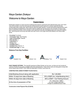 Maya Garden Zirakpur<br />Welcome to Maya Garden<br />Property Features<br />Earthquake resistant rcc frame structure buildings three bedroom apartments with attached bath pooja room/ store room prime location round the clock security hundred percent power backup for common essential services uninterrupted water supply wide, well lit internal roads lush green gardens .covered stilt parking separate lift for each block fire fighting arrangements in each block intercom facility from security guard room provision of super broad band connectivity provision of dth tv facility in each apartment kids play area jogging track club house with facilities like:- swimming pool community hall health club card/ carrom room yoga centre pool/ billiards room library table tennis<br />• Furnished: Furnished<br />• Transaction Type: New Property<br />• Type of Ownership: Freehold<br />• Floor Number: 2<br />• Total Floors: 6<br />• Facing: East<br />• Available Units: 6<br />• Availabe From: Mar 03, '11<br />• Construction Age: 0-1 Year<br />Distance From Key Facilities:<br />Hospital: 4 km            School: 1 km             Railway: 7 km            Airport: 4 km<br /> <br />EASY FINANCE OPTIONS :-This beautiful apartment at Maya Garden can be yours, as there are very lucrative & customer friendly finance option available with all the leading banks. These Home Loans are being given at easy EMI & low interest rate by HDFC, ICICI, IDBI and State Bank of Indore, home loans etc.CONSTRUCTION LINKED PAYMENT PLAN (PLAN A)<br /> <br />Initial Booking Amount along with applicationRs 1,00,000/-Within 10 days from date of Booking15% of BSP (Inc. Initial Booking Amt.)Within 45 days from date of Booking80% of BSP + Car Parking AmountAt the time of possession of Flat5% + Stamp Duty + IBMS +any other charges applicable +Charges for addiditional load if reqd.<br /> <br />Construction Linked Payment Plan (PLAN B)<br /> <br />Initial Booking Amount along with applicationRs 1,00,000/-Within 30 days from date of application15% of BSP (Inc. Initial Booking Amount)Within 90 days from date of application15% of BSPWithin 150 days from date of application15% of BSPWithin 230 days from date of application15% of BSPWithin 340 days from date of application15% of BSPWithin 410 days from date of application15% of BSPOn completion of the Project10% + Stamp Duty + IBMS + Carparking charges + Any other chargesfor addiditional load if reqd. + Anyother charges applicable<br />Technical Specifications<br /> <br />Bedrooms & Living RoomExternal Window/ GlazingAluminum powder coated/ anodized glazed & wire mesh window shuttersDoor Teak finish hard wood flush doors/ mezonite doors with polish3 nos. wire gauge shutters for each unitFlooring Wooden flooring/ Vitrified Tiles in bedrooms,Vitrified Tiles in living roomOthersWooden cupboard in all bedroomsWallsOBD Kitchen – ModularWallsGlazed tiles up to 2 fts. from slab levelFlooringAnti skid tilesKitchen SlabGraniteExternal Window & GlazingAluminum powder coated/ anodized glazed & wire mesh window shuttersWallsOBD BathroomsWallsGlazed tiles up to door height and OBDFlooringAnti skid tilesDoorsOne side teak finish hard wood flush door/ mezonite doors with polishExternal Window & GlazingAluminum powder coated/ anodized glazed windowFittingBranded Chinaware & CP fittings Staircase/Common CorridorsWallsBaroda green/ marble FlooringOBDOthersMS railing BalconiesFlooringAnti skid tilesOthersMS railing Power Back upPaid Power Back upup to 5 kva Electrical WorkElectrical WorkModular switches, cable, Internet, TV and telephone points Pluming WorksPluming WorksSWR, PPR, PVC & UPVC pipes of reputed make FinisingInternal Finish Oil bound distemper with acrylic/ cement based putty on wallsOil bound distemper and POP/ putty in all room ceilingsExternal FinishExterior emulsion weather proof paint<br />Maya Garden Phase-3 Extension<br /> <br />Floor Plan<br /> <br /> HYPERLINK quot;
http://www.mayaestatz.com/images/2BHK.jpgquot;
  quot;
_blankquot;
 <br />2 BHK Super Area 1155 sq.ft.<br /> HYPERLINK quot;
http://www.mayaestatz.com/images/Three%203BHK.jpgquot;
  quot;
_blankquot;
 <br />3 BHK Super Area 1530 sq.ft. <br />Price List<br /> <br />Unit TypeAreaPrice (Per Sq.Ft.)Total2 Bedroom Plan( First to Tenth Floor)1155 Sq. Ft.3050/-35,22,750/-3 Bedroom Plan( First to Tenth Floor)1530 Sq. Ft.2995/-46,82,350/-<br />NOTE: **Excluding Rs 1 lacs Only For Covered Car Parking<br />Ambience & Facilities<br /> <br />  Earthquake resistant RCC frame structure buildings<br />  3 bedroom apartments with attached bath<br />  Pooja room/ store room<br />  Prime location<br />  Round the clock security<br />  100% power backup for common essential services<br />  Uninterrupted water supply<br />  Wide, well lit internal roads<br />  Lush green gardens .<br />  Covered stilt parking<br />  Separate lift for each block<br />  Fire fighting arrangements in each block<br />  Intercom facility from security guard room<br />  Provision of super broad band connectivity<br />  Provision of DTH TV facility in each apartment<br />  Kids play area<br />  Jogging Track<br />  Club house with facilities like:-<br />  Swimming Pool<br />  Community Hall<br />  Health Club<br />  Card/ Carrom Room<br />  Yoga Centre<br />  Pool/ Billiards Room<br />  Library<br />  Table Tennis<br />Ambience & Facilities<br /> <br />  Earthquake resistant RCC frame structure buildings<br />  3 bedroom apartments with attached bath<br />  Pooja room/ store room<br />  Prime location<br />  Round the clock security<br />  100% power backup for common essential services<br />  Uninterrupted water supply<br />  Wide, well lit internal roads<br />  Lush green gardens .<br />  Covered stilt parking<br />  Separate lift for each block<br />  Fire fighting arrangements in each block<br />  Intercom facility from security guard room<br />  Provision of super broad band connectivity<br />  Provision of DTH TV facility in each apartment<br />  Kids play area<br />  Jogging Track<br />  Club house with facilities like:-<br />  Swimming Pool<br />  Community Hall<br />  Health Club<br />  Card/ Carrom Room<br />  Yoga Centre<br />  Pool/ Billiards Room<br />  Library<br />  Table Tennis<br />Floor Plan<br /> <br /> HYPERLINK quot;
http://www.mayaestatz.com/images/first-floor.gifquot;
  quot;
_blankquot;
 <br />First Floor Super Area 1940sq.ft.<br /> HYPERLINK quot;
http://www.mayaestatz.com/images/second-third-floor.gifquot;
  quot;
_blankquot;
 <br /> Second & Third Floor Super Area 1734 sq.ft.<br /> HYPERLINK quot;
http://www.mayaestatz.com/images/fourth-fifth-floor.gifquot;
  quot;
_blankquot;
 <br />Fourth & Fifth Floor Super Area 1797 sq.ft.<br /> HYPERLINK quot;
http://www.mayaestatz.com/images/6th-floor.gifquot;
  quot;
_blankquot;
 <br />6th Floor Super Area 1742 sq.ft.<br /> HYPERLINK quot;
http://www.mayaestatz.com/images/pent-house-6th-floor.gifquot;
  quot;
_blankquot;
 <br /> Pent House-6th Floor Super Area 3382 SQ.FT.(Click for Enlarge View)<br /> Location Plan Location advantage• 3 kms from Chandigarh• 4 kms from Panchkula• 12 kms from Chandigarh isbt• 14 kms from Mohali• 5 kms from international airport Chandigarh• 7 kms Chandigarh railway station• 8 kms from government hospital sector 32 chd• 6 kms from Alchemist hospital,Panchkula• 2 kms from Zirakpur junction• 1.5 kms from Bharti mall mart• 2.5 kms from Paras downtown mall Zirakpur• 1 kms from shamrock/dps play schoolDistance from Basic Amenities• Airport: 4.0 Kms• Railway Station: 7.0 Kms• Hospital: 4.0 Kms• City Center: 3.0 Kms• School: 1.0 Kms• ATM: 1.0 Kms Key Landmarks: Near Bharti Mall<br />