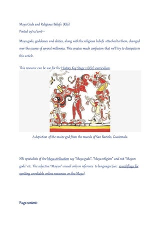 Maya Gods and Religious Beliefs (KS2)
Posted 29/12/2016 ·
Maya gods, goddesses anddeities, along with the religious beliefs attached to them, changed
over the course of several millennia. This creates much confusion that we’ll try to dissipate in
this article.
This resource can be use for the History Key Stage 2 (KS2) curriculum.
A depiction of the maize god from the murals of San Bartolo, Guatemala
NB: specialists of the Maya civilisation say “Maya gods”, “Maya religion” and not “Mayan
gods” etc. The adjective “Mayan” isused only in reference to languages (see: 10 red-flags for
spotting unreliable online resources on the Maya).
Pagecontent:
 
