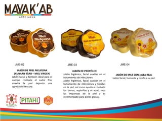 JABÓN DE MILE CON JALEA REAL
Jabón facial, humecta y tonifica su piel.
JABON DE PROPÓLEO
Jabón higiénico, facial auxiliar en el
tratamiento de infecciones
Jabón higiénico, facial auxiliar en el
tratamiento de infecciones y heridas
en la piel, así como ayuda a combatir
los barros, espinillas y el acné, seca
las impurezas de la piel y es
recomendado para pieles grasas.
JABÓN DE MIEL MELIPONA
(XUNAAN KÀAB – MIEL VIRGEN)
Jabón facial y también ideal para el
cuerpo, combate el sudor frío,
suaviza la piel dejando una
agradable frescura.
JME-02 JME-03 JME-04
 
