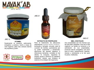 VITAMIEL
Suplemento al imenticio, estimulante,
energético y proteico, hecho a base de
miel orgánica, jalea real, extracto blando
de propóleos y polen.
EXTRACTO DE PROPÓLEOS
Para el tratamiento de afecciones
respiratorias c o m o r e s f r i a d o s ,
bronquitis y laringitis, sinusitis, para la
curación de heridas, quemaduras por
su poder cicatrizante y bactericida,
afecciones del aparato digestivo e
infecciones dentarias, combate el mal
aliento, la ronquera, regulariza la
presión ayuda a disminuir el colesterol
antibiótico natural, que fortalece el
sistema inmunológico del organismo.
MIEL CON POLEN
Sus propiedades son las mismas que
las del polen añadidas a las de la miel
orgánica. se facilita su consumo y la
asimilación de sus propiedades,
producto natural, energético, que sirve
para el colon, estreñimiento, gastritis,
ulceras y endulzante a la vez para
licuados, malteadas.
JME-01
JME-12
JME-07
 