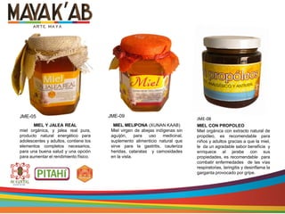 MIEL MELIPONA (XUNAN KAAB)
Miel virgen de abejas indígenas sin
aguijón, para uso medicinal,
suplemento alimenticio natural que
sirve para la gastritis, cauteriza
heridas, cataratas y carnosidades
en la vista.
MIEL CON PROPOLEO
Miel orgánica con extracto natural de
propóleo, es recomendable para
niños y adultos gracias a que la miel,
le da un agradable sabor beneficia y
enriquece al jarabe con sus
propiedades, es recomendable para
combatir enfermedades de las vías
respiratorias, laringitis y desinflama la
garganta provocado por gripe.
MIEL Y JALEA REAL
miel orgánica, y jalea real pura,
producto natural energético para
adolescentes y adultos, contiene los
elementos completos necesarios,
para una buena salud y una opción
para aumentar el rendimiento físico.
JME-05 JME-08
JME-09
 