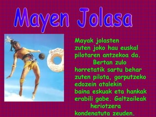 Mayak jolasten
zuten joko hau euskal
pilotaren antzekoa da.
       Bertan zulo
horretatik sartu behar
zuten pilota, gorputzeko
edozein atalekin
baina eskuak eta hankak
erabili gabe. Galtzaileak
      heriotzera
kondenatuta zeuden.
 