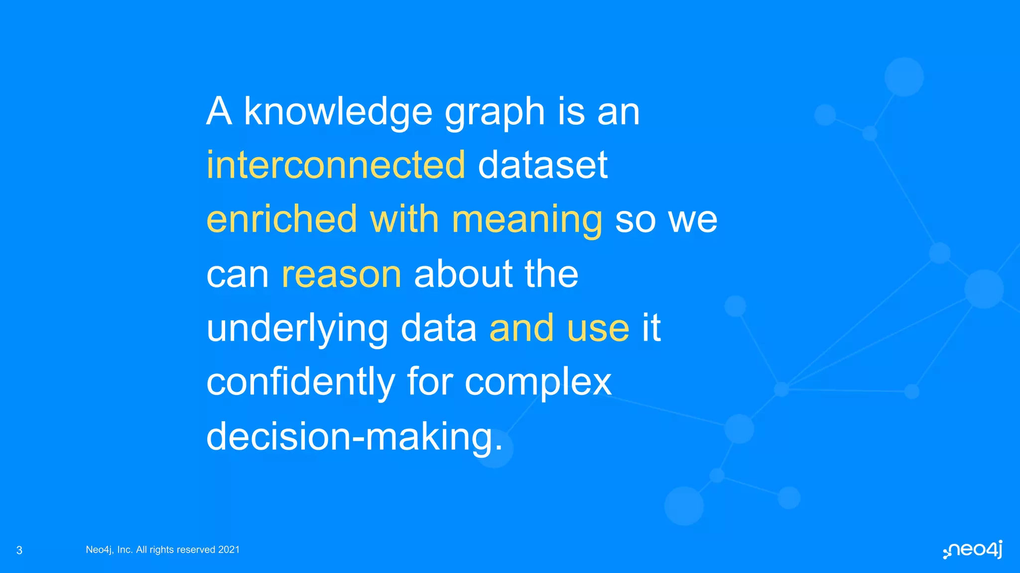 Neo4j, Inc. All rights reserved 2021
Neo4j, Inc. All rights reserved 2021
3
A knowledge graph is an
interconnected dataset
enriched with meaning so we
can reason about the
underlying data and use it
confidently for complex
decision-making.
 