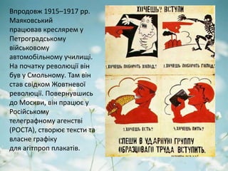 Впродовж 1915–1917 рр.
Маяковський
працював креслярем у
Петроградському
військовому
автомобільному училищі.
На початку революції він
був у Смольному. Там він
став свідком Жовтневої
революції. Повернувшись
до Москви, він працює у
Російському
телеграфному агенстві
(РОСТА), створює тексти та
власне графіку
для агітпроп плакатів.
 