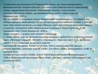 У незрілому мистецькому колі Радянського Союзу, що тільки зароджувався,
Маяковський був солідною фігурою. Він навіть мав привілей вільно пересуватися
світом, подорожував Британією, Німеччиною, Латвією, Сполученими
штатами, Мексикою, Кубою, що відобразилось у роботі «Мое открытие
Америки» рос. 1925 р.
Під час лекцій у Сполучених штатах Маяковський познайомився із Еллі Джонз, яка
пізніше народить йому доньку. Та про це поет дізнається набагато пізніше, у 1929 р.,
коли пара таємно зустрілась на півдні Франції, адже свої стосунки вони мали тримати
у таємниці. Наприкінці 1920-х Маяковський закохався у Тетяну Яковлеву, їй він
присвятив «Лист Тетяні Яковлевій» 1928 р.
Щодо творчості, у ці роки поет активно співпрацює
із «Известиями» рос. та «Комсомольською правдою», друкується у журналах «Новый
мир», «Молодая гвардия», «Огонёк», «Крокодил», «Красная нива» та ін. Працював
також у агітці та рекламі, за що його жорстко
критикували Пастернак, Катаєв та Свєтлов. 1923 р. організував ЛЕФ (від рос. —
«Левый фронт»), випускав журнал «ЛЕФ». Але влітку 1928 р. розчарувався у Лефі та
залишив його.
Сатиричні п'єси «Клоп» (1928), «Баня» (1929) були поставлені Мейерхольдом. У
1929 р. Маяковський організував групу «Реф», але вже у лютому 1930 вийшов із неї,
вступив до РАПП.
 